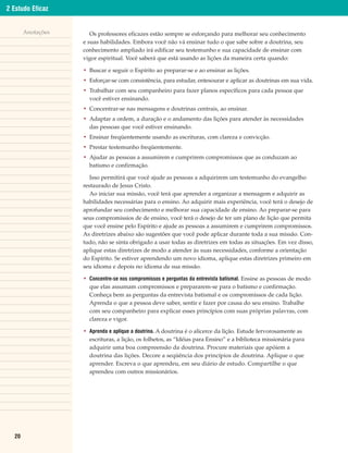 2 Estudo Eficaz


       Anotações      Os professores eficazes estão sempre se esforçando para melhorar seu conhecimento
                   e suas habilidades. Embora você não vá ensinar tudo o que sabe sobre a doutrina, seu
                   conhecimento ampliado irá edificar seu testemunho e sua capacidade de ensinar com
                   vigor espiritual. Você saberá que está usando as lições da maneira certa quando:

                   • Buscar e seguir o Espírito ao preparar-se e ao ensinar as lições.
                   • Esforçar-se com consistência, para estudar, entesourar e aplicar as doutrinas em sua vida.
                   • Trabalhar com seu companheiro para fazer planos específicos para cada pessoa que
                     você estiver ensinando.
                   • Concentrar-se nas mensagens e doutrinas centrais, ao ensinar.
                   • Adaptar a ordem, a duração e o andamento das lições para atender às necessidades
                     das pessoas que você estiver ensinando.
                   • Ensinar freqüentemente usando as escrituras, com clareza e convicção.
                   • Prestar testemunho freqüentemente.
                   • Ajudar as pessoas a assumirem e cumprirem compromissos que as conduzam ao
                     batismo e confirmação.

                      Isso permitirá que você ajude as pessoas a adquirirem um testemunho do evangelho
                   restaurado de Jesus Cristo.
                      Ao iniciar sua missão, você terá que aprender a organizar a mensagem e adquirir as
                   habilidades necessárias para o ensino. Ao adquirir mais experiência, você terá o desejo de
                   aprofundar seu conhecimento e melhorar sua capacidade de ensino. Ao preparar-se para
                   seus compromissios de de ensino, você terá o desejo de ter um plano de lição que permita
                   que você ensine pelo Espírito e ajude as pessoas a assumirem e cumprirem compromissos.
                   As diretrizes abaixo são sugestões que você pode aplicar durante toda a sua missão. Con-
                   tudo, não se sinta obrigado a usar todas as diretrizes em todas as situações. Em vez disso,
                   aplique estas diretrizes de modo a atender às suas necessidades, conforme a orientação
                   do Espírito. Se estiver aprendendo um novo idioma, aplique estas diretrizes primeiro em
                   seu idioma e depois no idioma de sua missão.

                   • Concentre-se nos compromissos e perguntas da entrevista batismal. Ensine as pessoas de modo
                     que elas assumam compromissos e prepararem-se para o batismo e confirmação.
                     Conheça bem as perguntas da entrevista batismal e os compromissos de cada lição.
                     Aprenda o que a pessoa deve saber, sentir e fazer por causa do seu ensino. Trabalhe
                     com seu companheiro para explicar esses princípios com suas próprias palavras, com
                     clareza e vigor.

                   • Aprenda e aplique a doutrina. A doutrina é o alicerce da lição. Estude fervorosamente as
                     escrituras, a lição, os folhetos, as “Idéias para Ensino” e a biblioteca missionária para
                     adquirir uma boa compreensão da doutrina. Procure materiais que apóiem a
                     doutrina das lições. Decore a seqüência dos princípios de doutrina. Aplique o que
                     aprender. Escreva o que aprendeu, em seu diário de estudo. Compartilhe o que
                     aprendeu com outros missionários.




  20
 