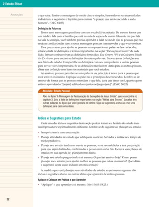 2 Estudo Eficaz


       Anotações   o que sabe. Ensine a mensagem de modo claro e simples, baseando-se nas necessidades
                   individuais e seguindo o Espírito para ensinar “a porção que será concedida a cada
                   homem”. (D&C 84:85)

                   Definição de Palavras
                      Temos uma mensagem grandiosa com um vocabulário próprio. Da mesma forma que
                   um médico fala com a família que está na sala de espera de modo diferente do que fala
                   na sala de cirurgia, você também precisa aprender a falar de modo que as pessoas que não
                   estejam familiarizadas com a nossa mensagem possam compreender o que você ensinar.
                      Para preparar-se para ajudar as pessoas a compreenderem palavras desconhecidas,
                   estude a lista de definições e termos importantes na seção “Idéias para Ensino” de cada
                   lição. Procure conhecer bem as definições fornecidas. Use Sempre Fiéis e o Guia para Estudo
                   das Escrituras para encontrar definições de outras palavras. Escreva essas definições em
                   seu diário de estudo. Compartilhe as definições com seu companheiro e outras pessoas
                   para ver se você compreendeu. Se as definições não ficarem claras para as outras pessoas,
                   altere sua definição com base nos materiais que você estudou.
                      Ao ensinar, procure perceber se uma palavra ou princípio é novo para a pessoa que
                   você estiver ensinando. Explique as palavras e princípios desconhecidos. Lembre-se de
                   ensinar de forma que as pessoas entendam o que fala, para que tanto você, quanto quem
                   estiver aprendendo “[sejam] edificados e juntos se [regozijem]”. (D&C 50:22)

                       Atividade: Estudo Pessoal

                       Abra na lição “A Mensagem da Restauração do Evangelho de Jesus Cristo”, que se encontra no
                       capítulo 3. Leia a lista de definições importantes na seção “Idéias para Ensino”. Localize três
                       outras palavras da lição que você gostaria de definir. Siga as sugestões acima ao criar uma
                       definição para cada uma delas.



                   Idéias e Sugestões para Estudo
                      Cada uma das idéias e sugestões desta seção podem tornar seu horário de estudo mais
                   recompensador e espiritualmente edificante. Lembre-se do seguinte ao planejar seu estudo:

                   • Sempre comece com uma oração.
                   • Planeje atividades de estudo que edifiquem sua fé no Salvador e utilize seu tempo de
                     modo produtivo.
                   • Planeje seu estudo tendo em mente as pessoas, suas necessidades e sua preparação
                     para que sejam batizadas, confirmadas e perseverem até o fim. Escreva seus planos de
                     estudo em sua agenda de planejamento diário.
                   • Planeje seu estudo perguntando a si mesmo: O que irei ensinar hoje? Como posso
                     planejar meu estudo para ajudar melhor as pessoas que estou ensinando? Que idéias
                     e sugestões desta seção incluirei em meu estudo?

                     À medida que você planejar suas atividades de estudo, experimente algumas das
                   idéias e sugestões abaixo ou outras idéias que aprender de outras pessoas.

                   Aplique e Coloque em Prática o que Aprender
                   • “Aplique” o que aprender a si mesmo. (Ver 1 Néfi 19:23.)




  22
 