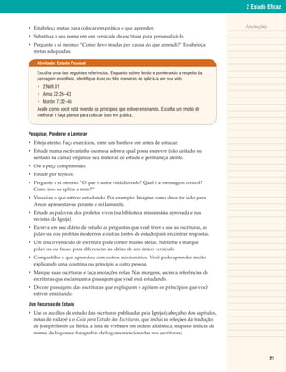 2 Estudo Eficaz


• Estabeleça metas para colocar em prática o que aprender.                                     Anotações

• Substitua o seu nome em um versículo de escritura para personalizá-lo.
• Pergunte a si mesmo: “Como devo mudar por causa do que aprendi?” Estabeleça
  metas adequadas.

    Atividade: Estudo Pessoal

    Escolha uma das seguintes referências. Enquanto estiver lendo e ponderando a respeito da
    passagem escolhida, identifique duas ou três maneiras de aplicá-la em sua vida.
    • 2 Néfi 31
    • Alma 32:26–43
    • Morôni 7:32–48
    Avalie como você está vivendo os princípios que estiver ensinando. Escolha um modo de
    melhorar e faça planos para colocar isso em prática.



Pesquisar, Ponderar e Lembrar
• Esteja atento. Faça exercícios, tome um banho e ore antes de estudar.
• Estude numa escrivaninha ou mesa sobre a qual possa escrever (não deitado ou
  sentado na cama), organize seu material de estudo e permaneça atento.
• Ore e peça compreensão.
• Estude por tópicos.
• Pergunte a si mesmo: “O que o autor está dizendo? Qual é a mensagem central?
  Como isso se aplica a mim?”
• Visualize o que estiver estudando. Por exemplo: Imagine como deve ter sido para
  Amon apresentar-se perante o rei lamanita.
• Estude as palavras dos profetas vivos (na biblioteca missionária aprovada e nas
  revistas da Igreja).
• Escreva em seu diário de estudo as perguntas que você tiver e use as escrituras, as
  palavras dos profetas modernos e outras fontes de estudo para encontrar respostas.
• Um único versículo de escritura pode conter muitas idéias. Sublinhe e marque
  palavras ou frases para diferenciar as idéias de um único versículo.
• Compartilhe o que aprendeu com outros missionários. Você pode aprender muito
  explicando uma doutrina ou princípio a outra pessoa.
• Marque suas escrituras e faça anotações nelas. Nas margens, escreva referências de
  escrituras que esclareçam a passagem que você está estudando.
• Decore passagens das escrituras que expliquem e apóiem os princípios que você
  estiver ensinando.

Use Recursos de Estudo
• Use os auxílios de estudo das escrituras publicadas pela Igreja (cabeçalho dos capítulos,
  notas de rodapé e o Guia para Estudo das Escrituras, que inclui as seleções da tradução
  de Joseph Smith da Bíblia, a lista de verbetes em ordem alfabética, mapas e índices de
  nomes de lugares e fotografias de lugares mencionados nas escrituras).




                                                                                                           23
 