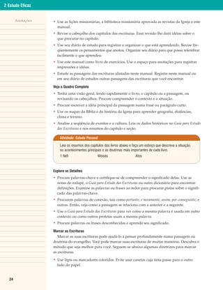 2 Estudo Eficaz


       Anotações   • Use as lições missionárias, a biblioteca missionária aprovada as revistas da Igreja e este
                     manual.
                   • Revise o cabeçalho dos capítulos das escrituras. Essa revisão lhe dará idéias sobre o
                     que procurar no capítulo.
                   • Use seu diário de estudo para registrar e organizar o que está aprendendo. Revise fre-
                     qüentemente os pensamentos que anotou. Organize seu diário para que possa relembrar
                     facilmente o que aprendeu.
                   • Use este manual como livro de exercícios. Use o espaço para anotações para registrar
                     impressões e idéias.
                   • Estude as passagens das escrituras alistadas neste manual. Registre neste manual ou
                     em seu diário de estudos outras passagens das escrituras que você encontrar.

                   Veja o Quadro Completo
                   • Tenha uma visão geral, lendo rapidamente o livro, o capítulo ou a passagem, ou
                     revisando os cabeçalhos. Procure compreender o contexto e a situação.
                   • Procure escrever a idéia principal da passagem numa frase ou parágrafo curto.
                   • Use os mapas da Bíblia e da história da Igreja para aprender geografia, distâncias,
                     clima e terreno.
                   • Analise a seqüência de eventos e a cultura. Leia os dados históricos no Guia para Estudo
                     das Escrituras e nos resumos do capítulo e seção.

                       Atividade: Estudo Pessoal

                       Leia os resumos dos capítulos dos livros abaixo e faça um esboço que descreva a situação,
                       os acontecimentos principais e as doutrinas mais importantes de cada livro.
                       1 Néfi                   Moisés                    Atos



                   Explore os Detalhes
                   • Procure palavras-chave e certifique-se de compreender o significado delas. Use as
                     notas de rodapé, o Guia para Estudo das Escrituras ou outro dicionário para encontrar
                     definições. Examine as palavras ou frases ao redor para procurar pistas sobre o signifi-
                     cado das palavras-chave.
                   • Procurem palavras de conexão, tais como portanto, e novamente, assim, por conseguinte, e
                     outras. Então, veja como a passagem se relaciona com a anterior e a seguinte.
                   • Use o Guia para Estudo das Escrituras para ver como a mesma palavra é usada em outro
                     contexto ou como outros profetas usam a mesma palavra.
                   • Procure palavras ou frases desconhecidas e aprenda seu significado.

                   Marcar as Escrituras
                      Marcar as suas escrituras pode ajudá-lo a pensar profundamente numa passagem ou
                   doutrina do evangelho. Você pode marcar suas escrituras de muitas maneiras. Descubra o
                   método que seja melhor para você. Seguem-se abaixo algumas diretrizes para marcar
                   as escrituras.

                   • Use lápis ou marcadores coloridos. Evite usar canetas cuja tinta passe para o outro
                     lado do papel.


  24
 