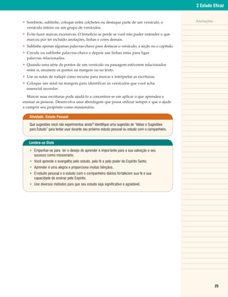2 Estudo Eficaz


• Sombreie, sublinhe, coloque entre colchetes ou destaque parte de um versículo, o                  Anotações
  versículo inteiro ou um grupo de versículos.
• Evite fazer marcas excessivas. O benefício se perde se você não puder entender o que
  marcou por ter incluído anotações, linhas e cores demais.
• Sublinhe apenas algumas palavras-chave para destacar o versículo, a seção ou o capítulo.
• Circule ou sublinhe palavras-chave e depois use linhas retas para ligar
  palavras relacionadas.
• Quando uma série de pontos de um versículo ou passagem estiverem relacionados
  entre si, enumere os pontos na margem ou no texto.
• Use as notas de rodapé como recurso para marcar e interpretar as escrituras.
• Coloque um sinal na margem para identificar os versículos que você acha
  essencial recordar.

   Marcar suas escrituras pode ajudá-lo a concentrar-se em aplicar o que aprendeu e
ensinar as pessoas. Desenvolva uma abordagem que possa utilizar sempre e que o ajude
a cumprir seu propósito como missionário.

    Atividade: Estudo Pessoal

    Que sugestões você não experimentou ainda? Identifique uma sugestão de “Idéias e Sugestões
    para Estudo” para tentar usar durante seu próximo estudo pessoal ou estudo com o companheiro.


   Lembre-se Disto

    • Empenhar-se para ter o desejo de aprender é importante para a sua salvação e seu
      sucesso como missionário.
    • Você aprende o evangelho pelo estudo, pela fé e pelo poder do Espírito Santo.
    • Aprender é uma alegria e proporciona muitas bênçãos.
    • O estudo pessoal e o estudo com o companheiro diários fortalecem sua fé e sua
      capacidade de ensinar pelo Espírito.
    • Use diversos métodos para que seu estudo seja significativo e agradável.




                                                                                                                25
 