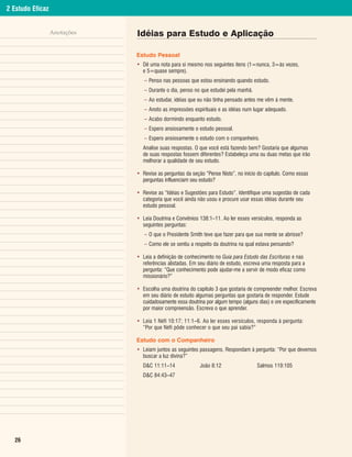 2 Estudo Eficaz


                  Anotações   Idéias para Estudo e Aplicação

                              Estudo Pessoal
                              • Dê uma nota para si mesmo nos seguintes itens (1=nunca, 3=às vezes,
                                e 5=quase sempre).
                                 – Penso nas pessoas que estou ensinando quando estudo.
                                 – Durante o dia, penso no que estudei pela manhã.
                                 – Ao estudar, idéias que eu não tinha pensado antes me vêm à mente.
                                 – Anoto as impressões espirituais e as idéias num lugar adequado.
                                 – Acabo dormindo enquanto estudo.
                                 – Espero ansiosamente o estudo pessoal.
                                 – Espero ansiosamente o estudo com o companheiro.
                                Analise suas respostas. O que você está fazendo bem? Gostaria que algumas
                                de suas respostas fossem diferentes? Estabeleça uma ou duas metas que irão
                                melhorar a qualidade de seu estudo.

                              • Revise as perguntas da seção “Pense Nisto”, no início do capítulo. Como essas
                                perguntas influenciam seu estudo?

                              • Revise as “Idéias e Sugestões para Estudo”. Identifique uma sugestão de cada
                                categoria que você ainda não usou e procure usar essas idéias durante seu
                                estudo pessoal.

                              • Leia Doutrina e Convênios 138:1–11. Ao ler esses versículos, responda as
                                seguintes perguntas:
                                 – O que o Presidente Smith teve que fazer para que sua mente se abrisse?
                                 – Como ele se sentiu a respeito da doutrina na qual estava pensando?

                              • Leia a definição de conhecimento no Guia para Estudo das Escrituras e nas
                                referências alistadas. Em seu diário de estudo, escreva uma resposta para a
                                pergunta: “Que conhecimento pode ajudar-me a servir de modo eficaz como
                                missionário?”

                              • Escolha uma doutrina do capítulo 3 que gostaria de compreender melhor. Escreva
                                em seu diário de estudo algumas perguntas que gostaria de responder. Estude
                                cuidadosamente essa doutrina por algum tempo (alguns dias) e ore especificamente
                                por maior compreensão. Escreva o que aprender.

                              • Leia 1 Néfi 10:17; 11:1–6. Ao ler esses versículos, responda à pergunta:
                                “Por que Néfi pôde conhecer o que seu pai sabia?”

                              Estudo com o Companheiro
                              • Leiam juntos as seguintes passagens. Respondam à pergunta: “Por que devemos
                                buscar a luz divina?”
                                D&C 11:11–14               João 8:12                 Salmos 119:105
                                D&C 84:43–47




  26
 