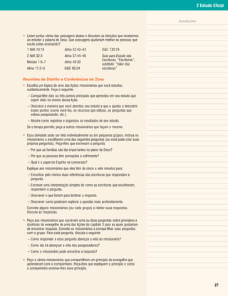 2 Estudo Eficaz


                                                                                    Anotações


• Leiam juntos várias das passagens abaixo e discutam as bênçãos que recebemos
  ao estudar a palavra de Deus. Que passagens ajudariam melhor as pessoas que
  vocês estão ensinando?
  1 Néfi 10:19               Alma 32:42–43             D&C 130:19
  2 Néfi 32:3                Alma 37:44–46             Guia para Estudo das
                                                       Escrituras, “Escrituras”,
  Mosias 1:6–7               Alma 49:30
                                                       subtítulo: “Valor das
  Alma 17:2–3                D&C 90:24                 escrituras”


Reuniões de Distrito e Conferências de Zona
• Escolha um tópico de uma das lições missionárias que você estudou
  cuidadosamente. Faça o seguinte:
   – Compartilhe dois ou três pontos principais que aprendeu em seu estudo que
     sejam úteis no ensino dessa lição.
   – Descreva a maneira que você abordou seu estudo e que o ajudou a descobrir
     esses pontos (como você leu, os recursos que utilizou, as perguntas que
     estava pesquisando, etc.).
   – Mostre como registrou e organizou os resultados de seu estudo.
  Se o tempo permitir, peça a outros missionários que façam o mesmo.

• Essa atividade pode ser feita individualmente ou em pequenos grupos. Instrua os
  missionários a escolherem uma das seguintes perguntas (ou você pode criar suas
  próprias perguntas). Peça-lhes que escrevam a pergunta.
   – Por que as famílias são tão importantes no plano de Deus?
   – Por que as pessoas têm provações e sofrimento?
   – Qual é o papel do Espírito na conversão?
  Explique aos missionários que eles têm de cinco a sete minutos para:
   – Encontrar pelo menos duas referências das escrituras que respondam a
     pergunta.
   – Escrever uma interpretação simples de como as escrituras que escolheram,
     respondem à pergunta.
   – Descrever o que fariam para lembrar a resposta.
   – Descrever como poderiam explorar a questão mais profundamente.
  Convide alguns missionários (ou cada grupo) a relatar suas respostas.
  Discuta as respostas.

• Peça aos missionários que escrevam uma ou duas perguntas sobre princípios e
  doutrinas do evangelho de uma das lições do capítulo 3 para as quais gostariam
  de encontrar resposta. Convide os missionários a compartilhar suas perguntas
  com o grupo. Para cada pergunta, discuta o seguinte:
   – Como responder a essa pergunta abençoa a vida do missionário?
   – Como ela irá abençoar a vida dos pesquisadores?
   – Como o missionário pode encontrar a resposta?

• Peça a vários missionários que compartilhem um princípio do evangelho que
  aprenderam com o companheiro. Peça-lhes que expliquem o princípio e como
  o companheiro ensinou-lhes esse princípio.



                                                                                                          27
 
