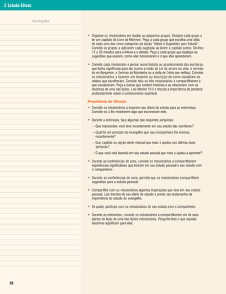 2 Estudo Eficaz


                  Anotações


                              • Organize os missionários em duplas ou pequenos grupos. Designe cada grupo a
                                ler um capítulo do Livro de Mórmon. Peça a cada grupo que escolha uma idéia
                                de cada uma das cinco categorias da seção “Idéias e Sugestões para Estudo”.
                                Convide os grupos a aplicarem cada sugestão ao lerem o capítulo juntos. Dê-lhes
                                15 a 20 minutos para a leitura e o debate. Peça a cada grupo que explique as
                                sugestões que usaram, como elas funcionaram e o que eles aprenderam.

                              • Convide cada missionário a pensar numa história ou acontecimento das escrituras
                                que tenha significado para ele (como a visão de Leí da árvore da vida, o sermão
                                do rei Benjamim, o Sermão da Montanha ou a visita de Cristo aos nefitas). Convide
                                os missionários a fazerem um desenho ou descrição de como visualizam os
                                relatos que escolheram. Convide dois ou três missionários a compartilharem o
                                que visualizaram. Peça a outros que contem histórias e as relacionem com as
                                doutrinas de uma das lições. Leia Morôni 10:3 e discuta a importância de ponderar
                                profundamente sobre o conhecimento espiritual.

                              Presidente de Missão
                              • Convide os missionários a trazerem seu diário de estudo para as entrevistas.
                                Convide-os a lhe mostrarem algo que escreveram nele.

                              • Durante a entrevista, faça algumas das seguintes perguntas:
                                 – Que impressões você teve recentemente em seu estudo das escrituras?
                                 – Qual foi um princípio do evangelho que seu companheiro lhe ensinou
                                   recentemente?
                                 – Que capítulo ou seção deste manual que mais o ajudou nas últimas duas
                                   semanas?
                                 – O que você está fazendo em seu estudo pessoal que mais o ajudou a aprender?

                              • Durante as conferências de zona, convide os missionários a compartilharem
                                experiências significativas que tiveram em seu estudo pessoal e seu estudo com
                                o companheiro.

                              • Durante as conferências de zona, permita que os missionários compartilhem
                                sugestões para o estudo pessoal.

                              • Compartilhe com os missionários algumas inspirações que teve em seu estudo
                                pessoal. Leia trechos de seu diário de estudo e preste seu testemunho da
                                importância do estudo do evangelho.

                              • Se puder, participe com os missionários de seu estudo com o companheiro.

                              • Durante as entrevistas, convide os missionários a compartilharem um de seus
                                planos de lição de uma das lições missionárias. Pergunte-lhes o que aquelas
                                doutrinas significam para eles.




  28
 