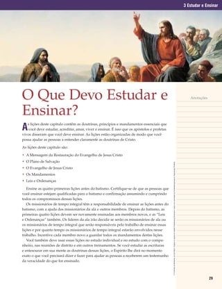 3 Estudar e Ensinar




O Que Devo Estudar e                                                                                                                                                                                                                                             Anotações



Ensinar?
A
   s lições deste capítulo contêm as doutrinas, princípios e mandamentos essenciais que
   você deve estudar, acreditar, amar, viver e ensinar. É isso que os apóstolos e profetas
vivos disseram que você deve ensinar. As lições estão organizadas de modo que você
possa ajudar as pessoas a entender claramente as doutrinas de Cristo.

As lições deste capítulo são:

• A Mensagem da Restauração do Evangelho de Jesus Cristo
• O Plano de Salvação


                                                                                             © O Sermão da Montanha, de Carl Bloch. Original na capela do Castelo Frederiksborg Dinamarca. Usado com permissão do Frederiksborgmuseum. Reprodução Proibida.
• O Evangelho de Jesus Cristo
• Os Mandamentos
• Leis e Ordenanças

   Ensine as quatro primeiras lições antes do batismo. Certifique-se de que as pessoas que
você ensinar estejam qualificadas para o batismo e confirmação assumindo e cumprindo
todos os compromissos dessas lições.
   Os missionários de tempo integral têm a responsabilidade de ensinar as lições antes do
batismo, com a ajuda dos missionários da ala e outros membros. Depois do batismo, as
primeiras quatro lições devem ser novamente ensinadas aos membros novos, e as “Leis
e Ordenanças” também. Os líderes da ala irão decidir se serão os missionários de ala ou
os missionários de tempo integral que serão responsáveis pelo trabalho de ensinar essas
lições e por quanto tempo os missionários de tempo integral estarão envolvidos nesse
trabalho. Incentive cada membro novo a guardar todos os mandamentos destas lições.
   Você também deve usar essas lições no estudo individual e no estudo com o compa-
nheiro, nas reuniões de distrito e em outros treinamentos. Se você estudar as escrituras
e entesourar em sua mente as doutrinas dessas lições, o Espírito lhe dirá no momento
exato o que você precisará dizer e fazer para ajudar as pessoas a receberem um testemunho
da veracidade do que for ensinado.



                                                                                                                                                                                                                                                                             29
 