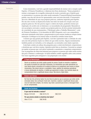 3 Estudar e Ensinar


       Anotações         Como missionário, você tem a grande responsabilidade de ensinar com o coração e pelo
                      Espírito. A Primeira Presidência e o Quórum dos Doze declararam: “Nosso propósito é
                      ensinar a mensagem do evangelho restaurado de modo a permitir que o Espírito guie
                      os missionários e as pessoas que estão sendo ensinadas. É essencial [lições] missionárias-
                      padrão, mas elas não devem ser apresentadas como um texto decorado. O missionário
                      deve ter a liberdade de usar suas próprias palavras, conforme inspirado pelo Espírito.
                      Ele não deve recitar as [lições] decoradas mas falar do fundo do coração com suas
                      próprias palavras. Ele não precisa seguir a ordem das lições, podendo ensinar por
                      inspiração, de acordo com os interesses e as necessidades do pesquisador. Baseando-se
                      em sua própria convicção e usando suas próprias palavras, ele deve prestar testemunho
                      da veracidade de seus ensinamentos. (“Declaração sobre o Trabalho Missionário”, carta
                      da Primeira Presidência, 11 de dezembro de 2002.) Enquanto você e seu companheiro
                      estiverem estudando estas lições e prepararando-se para ensinar, lembre-se sempre destas
                      instruções. Certifique-se de ensinar todas as doutrinas contidas nestas lições.
                         A menos que seja guiado pelo Espírito, você deve apresentar todo o conteúdo de cada
                      uma das três primeiras lições na ordem em que estão escritas. Alguns mandamentos
                      também podem ser incluídos, se for adequado, ou ensinados como lições especiais.
                         Cada lição contém um esboço das perguntas para a entrevista batismal, compromissos
                      e doutrinas que você deve ensinar. Aprenda muito bem as doutrinas. Concentre-se sempre
                      em ajudar as pessoas que você estiver ensinando a assumirem e cumprirem compromissos.
                      Use as perguntas da entrevista batismal para preparar as pessoas que estão sendo ensina-
                      das para o batismo e confirmação. As lições também contêm sugestões sobre como ensinar.
                      Use essas sugestões para enriquecer a sua preparação e seu ensino.

                          O Papel da Memorização

                          Decore as escrituras que serão usadas quando for ensinar. Guarde na memória a seqüência
                          dos pontos de doutrina de cada lição missionária. Os missionários que estão aprendendo um
                          novo idioma devem concentrar-se no estudo do idioma ao se prepararem para ensinar as lições
                          missionárias. Eles devem decorar o vocabulário, frases, padrões de sentenças gramaticais
                          e breves declarações de doutrina, à medida que aparecerem na lição, mas somente depois de
                          compreenderem bem o significado dessas coisas. Não decore a lição inteira.

                          Ensinar com Clareza

                          No final das três primeiras lições há uma lista de palavras que as pessoas que estão sendo
                          ensinadas talvez não conheçam muito bem. Aprenda a explicar o significado dessas pala-
                          vras de modo bem simples. Ao ensinar, faça todo o possível para tornar a mensagem fácil
                          de ser compreendida.

                          Estudo das Escrituras

                          O que você foi instruído a ensinar?
                          Mosias 18:18–20          D&C 43:15–16              D&C 52:9
                          Por que preciso estudar as doutrinas das lições?
                          Alma 17:2–3              D&C 84:85




  30
 