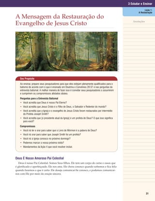 3 Estudar e Ensinar
                                                                                                                                                               Lição 1:
                                                                                                                                                         A Restauração

A Mensagem da Restauração do
                                                                                                                                                    Anotações
Evangelho de Jesus Cristo




                                                                                                    © 1991 Greg K. Olsen. Reprodução Proibida.
    Seu Propósito

    Ao ensinar, prepare seus pesquisadores para que eles estejam plenamente qualificados para o
    batismo de acordo com o que é ensinado em Doutrina e Convênios 20:37 e nas perguntas da
    entrevista batismal. A melhor maneira de fazer isso é convidar seus pesquisadores a assumirem
    e cumprirem os compromissos alistados abaixo.
    Perguntas para a Entrevista Batismal
    • Você acredita que Deus é nosso Pai Eterno?
    • Você acredita que Jesus Cristo é o Filho de Deus, o Salvador e Redentor do mundo?
    • Você acredita que a Igreja e o evangelho de Jesus Cristo foram restaurados por intermédio
      do Profeta Joseph Smith?
    • Você acredita que [o presidente atual da Igreja] é um profeta de Deus? O que isso significa
      para você?
    Compromissos
    • Você irá ler e orar para saber que o Livro de Mórmon é a palavra de Deus?
    • Você irá orar para saber que Joseph Smith foi um profeta?
    • Você irá à Igreja conosco no próximo domingo?
    • Podemos marcar a nossa próxima visita?
    • Mandamentos da lição 4 que você resolver incluir.



Deus É Nosso Amoroso Pai Celestial
   Deus é nosso Pai Celestial. Somos Seus filhos. Ele tem um corpo de carne e ossos que
é glorificado e aperfeiçoado. Ele nos ama. Ele chora conosco quando sofremos e fica feliz
quando fazemos o que é certo. Ele deseja comunicar-Se conosco, e podemos comunicar-
nos com Ele por meio da oração sincera.




                                                                                                                                                                31
 