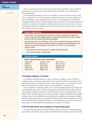 3 Estudar e Ensinar
Lição 1:
A Restauração
                        Ele nos concedeu esta vida na Terra para que possamos aprender e crescer. Podemos
                      demonstrar nosso amor por Ele por meio de nossas decisões e nossa obediência a
        Anotações     Seus mandamentos.
                        O Pai Celestial providenciou para nós, Seus filhos, um meio de termos sucesso nesta
                      vida e voltarmos a viver em Sua presença. Contudo, precisamos ser puros e limpos, por
                      meio da obediência, para conseguirmos essas coisas. A desobediência nos afasta Dele.
                      A Expiação de Jesus Cristo é o ponto central do plano de nosso Pai. A Expiação inclui Seu
                      sofrimento no Jardim do Getsêmani e também Seu sofrimento e morte na cruz. Por meio
                      da Expiação podemos ser libertados do fardo de nossos pecados e desenvolver fé e forças
                      para enfrentar nossas provações.

                          Crenças a respeito de Deus

                          Procure saber o que cada pessoa que você estiver ensinando compreende a respeito das
                          crenças cristãs sobre Deus. Muitas pessoas no mundo atual não têm nenhuma idéia a respeito
                          de Deus ou têm um conceito muito diferente da Deidade.
                          Dois missionários do Livro de Mórmon, Amon e Aarão, ensinaram pessoas que não tinham
                          formação cristã. Eles ensinaram verdades simples e convidaram seus pesquisadores a orar.
                          Lamôni e seu pai foram convertidos. Leia Alma 18:24–40 e 22:4–23 e responda às
                          perguntas abaixo:
                          • O que aqueles missionários ensinaram a respeito da natureza de Deus?
                          • Como você pode seguir o exemplo deles?

                          Estudo das Escrituras

                          Qual é a natureza de Deus, o Pai, e Jesus Cristo?
                          1 Néfi 17:36             3 Néfi 27:13–22            João 3:16–17
                          2 Néfi 9:6               D&C 38:1–3                 Atos 17:27–29
                          Mosias 4:9               D&C 130:22                 Romanos 8:16
                          3 Néfi 12:48             Moisés 1:39                Hebreus 12:9
                          3 Néfi 14:9–11           Mateus 5:48                I João 4:7–9



                      O Evangelho Abençoa as Famílias
                         O evangelho restaurado abençoa e ajuda o marido e a mulher, os pais e os filhos, à
                      medida que eles se esforçarem para desenvolver um relacionamento mais sólido e força
                      espiritual na família. Essas bênçãos estão a nosso alcance agora e na eternidade. O evan-
                      gelho de Jesus Cristo nos ajuda a resolver nossos problemas e desafios atuais.
                         Como a família foi ordenada por Deus, ela é a mais importante unidade social desta vida
                      e da eternidade. Deus criou as famílias para proporcionar felicidade a Seus filhos, permitir
                      que aprendam princípios corretos num ambiente cheio de amor e se preparem para a vida
                      eterna. O lar é o melhor lugar para se ensinar, aprender e aplicar os princípios do evangelho
                      de Jesus Cristo. Um lar estabelecido nos princípios do evangelho será um lugar de refúgio e
                      segurança. Será um lugar em que o Espírito do Senhor poderá habitar, abençoando os mem-
                      bros da família com paz, alegria e felicidade. Por meio de profetas em cada era, inclusive na
                      nossa, Deus revelou Seu plano de felicidade para as pessoas e as famílias.

                      O Pai Celestial Revela Seu Evangelho em Cada Dispensação
                        Um meio importante pelo qual Deus demonstra Seu amor por nós é chamando profetas,
                      que recebem o sacerdócio, que é o poder e autoridade dados ao homem para agir em nome

   32
 