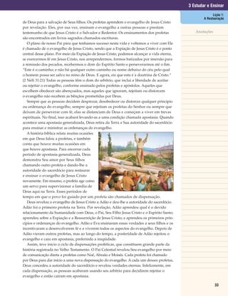 3 Estudar e Ensinar
                                                                                                           Lição 1:
                                                                                                     A Restauração
de Deus para a salvação de Seus filhos. Os profetas aprendem o evangelho de Jesus Cristo
por revelação. Eles, por sua vez, ensinam o evangelho a outras pessoas e prestam
testemunho de que Jesus Cristo é o Salvador e Redentor. Os ensinamentos dos profetas            Anotações
são encontrados em livros sagrados chamados escrituras.
   O plano de nosso Pai para que tenhamos sucesso nesta vida e voltemos a viver com Ele
é chamado de o evangelho de Jesus Cristo, sendo que a Expiação de Jesus Cristo é o ponto
central desse plano. Por meio da Expiação de Jesus Cristo, podemos alcançar a vida eterna,
se exercermos fé em Jesus Cristo, nos arrependermos, formos batizados por imersão para
a remissão dos pecados, recebermos o dom do Espírito Santo e perseverarmos até o fim.
“Este é o caminho; e não há qualquer outro caminho ou nome debaixo do céu pelo qual
o homem possa ser salvo no reino de Deus. E agora, eis que esta é a doutrina de Cristo.”
(2 Néfi 31:21) Todas as pessoas têm o dom do arbítrio, que inclui a liberdade de aceitar
ou rejeitar o evangelho, conforme ensinado pelos profetas e apóstolos. Aqueles que
escolhem obedecer são abençoados, mas aqueles que ignoram, rejeitam ou distorcem
o evangelho não recebem as bênçãos prometidas por Deus.
   Sempre que as pessoas decidem desprezar, desobedecer ou distorcer qualquer princípio
ou ordenança do evangelho, sempre que rejeitam os profetas do Senhor ou sempre que
deixam de perseverar com fé, elas se distanciam de Deus e começam a viver em trevas
espirituais. No final, isso acabará levando-as a uma condição chamada apostasia. Quando
acontece uma apostasia generalizada, Deus retira da Terra a Sua autoridade do sacerdócio
para ensinar e ministrar as ordenanças do evangelho.
   A história bíblica relata muitas ocasiões
em que Deus falou a profetas, e também
conta que houve muitas ocasiões em
que houve apostasia. Para encerrar cada
período de apostasia generalizada, Deus
demonstra Seu amor por Seus filhos
chamando outro profeta e dando-lhe a
autoridade do sacerdócio para restaurar
e ensinar o evangelho de Jesus Cristo
novamente. Em resumo, o profeta age como
um servo para supervisionar a família de
Deus aqui na Terra. Esses períodos de
tempo em que o povo foi guiado por um profeta são chamados de dispensação.
   Deus revelou o evangelho de Jesus Cristo a Adão e deu-lhe a autoridade do sacerdócio.
Adão foi o primeiro profeta na Terra. Por revelação, Adão aprendeu qual é o devido
relacionamento da humanidade com Deus, o Pai, Seu Filho Jesus Cristo e o Espírito Santo;
aprendeu sobre a Expiação e a Ressurreição de Jesus Cristo; e aprendeu os primeiros prin-
cípios e ordenanças do evangelho. Adão e Eva ensinaram essas verdades a seus filhos e os
incentivaram a desenvolverem fé e a viverem todos os aspectos do evangelho. Depois de
Adão vieram outros profetas, mas ao longo do tempo, a posteridade de Adão rejeitou o
evangelho e caiu em apostasia, preferindo a iniqüidade.
   Assim, teve início o ciclo de dispensações proféticas, que constituem grande parte da
história registrada no Velho Testamento. O Pai Celestial revelou Seu evangelho por meio
de comunicação direta a profetas como Noé, Abraão e Moisés. Cada profeta foi chamado
por Deus para dar início a uma nova dispensação do evangelho. A cada um desses profetas,
Deus concedeu a autoridade do sacerdócio e revelou verdades eternas. Infelizmente, em
cada dispensação, as pessoas acabaram usando seu arbítrio para decidirem rejeitar o
evangelho e então caíram em apostasia.

                                                                                                            33
 