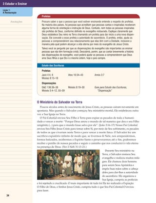 3 Estudar e Ensinar
Lição 1:
A Restauração
                          Profetas

        Anotações         Procure saber o que a pessoa que você estiver ensinando entende a respeito de profetas.
                          Na maioria dos países, há pessoas que acreditam que pessoas santas e inspiradas receberam
                          alguma forma de orientação e instrução de Deus. Contudo, nem todas as pessoas inspiradas
                          são profetas de Deus, conforme definido no evangelho restaurado. Explique claramente que
                          Deus estabelece Seu reino na Terra chamando um profeta para dar início a uma nova dispen-
                          sação. Ele concede a esse profeta a autoridade do sacerdócio. O profeta, então, ajuda as
                          pessoas a compreenderem seu relacionamento que elas têm com a Deidade, inclusive a
                          maneira pela qual podem alcançar a vida eterna por meio do evangelho de Jesus Cristo.
                          Talvez você se pergunte por que as dispensações do evangelho são importantes ao ensinar
                          pessoas que não têm formação cristã. Descobrirá, porém, que ao contar brevemente a história
                          das dispensações do evangelho, você poderá ajudar as pessoas a compreenderem que Deus
                          ama Seus filhos e que Ele é o mesmo ontem, hoje e para sempre.

                          Estudo das Escrituras

                          Profetas
                          Jacó 4:4, 6               Atos 10:34–43             Amós 3:7
                          Mosias 8:13–18
                          Dispensações
                          D&C 136:36–38             Moisés 8:19–30            Guia para Estudo das Escrituras,
                          Moisés 5:4–12, 55–59                                  “Dispensação”



                      O Ministério do Salvador na Terra
                         Poucos séculos antes do nascimento de Jesus Cristo, as pessoas caíram novamente em
                      apostasia. Mas quando o Salvador começou Seu ministério mortal, Ele estabeleceu outra
                      vez a Sua Igreja na Terra.
                         O Pai Celestial enviou Seu Filho à Terra para expiar os pecados de toda a humani-
                      dade e vencer a morte: “Porque Deus amou o mundo de tal maneira que deu o seu Filho
                      unigênito (...) para que o mundo fosse salvo por ele”. (João 3:16–17) Nosso Pai Celestial
                      enviou Seu Filho Jesus Cristo para tomar sobre Si, por meio de Seu sofrimento, os pecados
                      de todos os que viveriam nesta Terra e para vencer a morte física. O Salvador fez um
                      sacrifício expiatório infinito de modo que, se tivermos fé Nele, nos arrependermos,
                      formos batizados, recebermos o Espírito Santo e perseverarmos até o fim, poderemos
                      receber o perdão de nossos pecados e seguir o caminho que nos conduzirá à vida eterna
                      na presença de Deus. (Ver 2 Néfi 31:13–21.)
                                                                                     Durante Seu ministério na
                                                                                  Terra, o Salvador ensinou Seu
                                                                                  evangelho e realizou muitos mila-
                                                                                  gres. Ele chamou doze homens
                                                                                  para serem Seus Apóstolos e
                                                                                  impôs Suas mãos sobre a cabeça
                                                                                  deles para dar-lhes a autoridade
                                                                                  do sacerdócio. Ele organizou a
                                                                                  Sua Igreja, cumpriu as profecias
                      e foi rejeitado e crucificado. O mais importante de tudo foi Ele ter realizado a Expiação.
                      O Filho de Deus, o Senhor Jesus Cristo, cumpriu tudo o que Seu Pai Celestial O enviou
                      para fazer.
   34
 