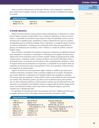 3 Estudar e Ensinar
                                                                                                                    Lição 1:
                                                                                                              A Restauração
  Antes da morte e Ressurreição do Salvador, Ele deu a Seus Apóstolos a autoridade
para ensinar Seu evangelho, realizar as ordenanças de salvação e estabelecer Sua Igreja
no mundo.                                                                                                Anotações

   Estudo das Escrituras

    5a Regra de Fé             Lucas 6:13                    Hebreus 5:4
    Mateus 10:1–10             João 15:16



A Grande Apostasia
   Depois da morte de Jesus Cristo, pessoas iníquas perseguiram os Apóstolos e os mem-
bros da Igreja e mataram muitos deles. Com a morte dos Apóstolos, as chaves do sacer-
dócio e a autoridade do sacerdócio foram tiradas da Terra. Os Apóstolos conservavam as
doutrinas do evangelho puras, mantinham a ordem e determinavam qual era o padrão
de dignidade para os membros da Igreja. Sem os Apóstolos, ao longo do tempo as doutri-
nas foram corrompidas, e mudanças não autorizadas foram feitas na organização da
Igreja e nas ordenanças do sacerdócio, como o batismo e o modo de conferir o dom do
Espírito Santo.
   Sem revelação e autoridade do sacerdócio, as pessoas se baseavam na sabedoria humana
para interpretar as escrituras e os princípios e ordenanças do evangelho de Jesus Cristo.
Idéias falsas foram ensinadas como se fossem verdade. Perdeu-se grande parte do conhe-
cimento sobre o verdadeiro caráter e natureza de Deus, o Pai, de Seu Filho Jesus Cristo e
do Espírito Santo. As doutrinas da fé em Jesus Cristo, arrependimento, batismo e o dom
do Espírito Santo foram distorcidas ou esquecidas. A autoridade do sacerdócio dada aos
Apóstolos de Cristo já não estava mais presente à Terra. Essa apostasia acabou levando
ao surgimento de muitas igrejas.
   Depois de séculos de trevas espirituais, alguns homens e mulheres que buscavam a
verdade começaram a protestar contra as práticas religiosas de sua época. Perceberam
que muitas doutrinas e ordenanças do evangelho tinham sido mudadas ou perdidas.
Procuraram mais luz espiritual, e muitos falaram sobre a necessidade de uma restauração
da verdade. Não afirmaram, porém, que Deus os havia chamado para serem profetas.
Em vez disso, tentaram reformar os ensinamentos e práticas que acreditavam terem sido
alterados ou corrompidos. Seu trabalho resultou na organização de muitas igrejas protes-
tantes. Essa Reforma resultou numa maior ênfase na liberdade religiosa, que abriu
caminho para a Restauração final.
   Os Apóstolos do Salvador previram essa apostasia universal. Também previram que o
evangelho de Jesus Cristo e Sua Igreja seriam restaurados novamente à Terra.

    Estudo das Escrituras

    1 Néfi 13               Atos 20:28–30                      Guia para Estudo das
    2 Néfi 26:20–21         Gálatas 1:6–9                        Escrituras, “Apostasia”
    2 Néfi 28               II Tessalonicenses 2:1–12          Sempre Fiéis, pp. 16–17
    4 Néfi 1:27                 (TJS versículos 2, 3, 7–9)     Nossa Busca da Felicidade, pp. 23–32
    D&C 86:1–3              I Timóteo 4:1–3                    Jesus, o Cristo, capítulo 40,
    Mateus 24:9–11          II Timóteo 4:3–4                     “A Longa Noite da Apostasia”
    Marcos 12:1–9           II Pedro 2:1–2
    Atos 3:19–21            Amós 8:11–12




                                                                                                                     35
 