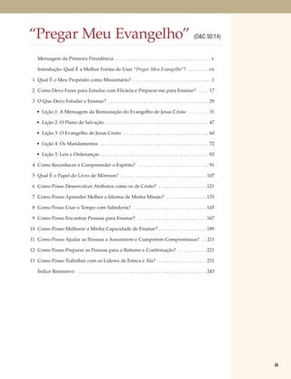 “Pregar Meu Evangelho”                                                                                         (D&C 50:14)


    Mensagem da Primeira Presidência . . . . . . . . . . . . . . . . . . . . . . . . . . . . . . . . . . . . . . v

    Introdução: Qual É a Melhor Forma de Usar “Pregar Meu Evangelho”? . . . . . . . . vii

 1 Qual É o Meu Propósito como Missionário? . . . . . . . . . . . . . . . . . . . . . . . . . . . . . . . 1

 2 Como Devo Fazer para Estudar com Eficácia e Preparar-me para Ensinar? . . . . 17

 3 O Que Devo Estudar e Ensinar? . . . . . . . . . . . . . . . . . . . . . . . . . . . . . . . . . . . . . . . . 29

   • Lição 1: A Mensagem da Restauração do Evangelho de Jesus Cristo . . . . . . . . 31

   • Lição 2: O Plano de Salvação . . . . . . . . . . . . . . . . . . . . . . . . . . . . . . . . . . . . . . . . . 47

   • Lição 3: O Evangelho de Jesus Cristo . . . . . . . . . . . . . . . . . . . . . . . . . . . . . . . . . . 60

   • Lição 4: Os Mandamentos . . . . . . . . . . . . . . . . . . . . . . . . . . . . . . . . . . . . . . . . . . . 72

   • Lição 5: Leis e Ordenanças . . . . . . . . . . . . . . . . . . . . . . . . . . . . . . . . . . . . . . . . . . . 83

 4 Como Reconhecer e Compreender o Espírito? . . . . . . . . . . . . . . . . . . . . . . . . . . . . 91

 5 Qual É o Papel do Livro de Mórmon? . . . . . . . . . . . . . . . . . . . . . . . . . . . . . . . . . . 107

 6 Como Posso Desenvolver Atributos como os de Cristo? . . . . . . . . . . . . . . . . . . . 121

 7 Como Posso Aprender Melhor o Idioma de Minha Missão? . . . . . . . . . . . . . . . . 135

 8 Como Posso Usar o Tempo com Sabedoria? . . . . . . . . . . . . . . . . . . . . . . . . . . . . . 145

 9 Como Posso Encontrar Pessoas para Ensinar? . . . . . . . . . . . . . . . . . . . . . . . . . . . 167

10 Como Posso Melhorar a Minha Capacidade de Ensinar? . . . . . . . . . . . . . . . . . . . 189

11 Como Posso Ajudar as Pessoas a Assumirem e Cumprirem Compromissos? . . 211

12 Como Posso Preparar as Pessoas para o Batismo e Confirmação? . . . . . . . . . . . 221

13 Como Posso Trabalhar com os Líderes de Estaca e Ala? . . . . . . . . . . . . . . . . . . . 231

    Índice Remissivo . . . . . . . . . . . . . . . . . . . . . . . . . . . . . . . . . . . . . . . . . . . . . . . . . . . 243




                                                                                                                                 iii
 