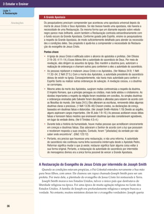 3 Estudar e Ensinar
Lição 1:
A Restauração
                          A Grande Apostasia

        Anotações         Os pesquisadores precisam compreender que aconteceu uma apostasia universal depois da
                          morte de Jesus Cristo e Seus Apóstolos. Se não tivesse havido uma apostasia, não haveria a
                          necessidade de uma Restauração. Da mesma forma que um diamante exposto sobre veludo
                          negro parece mais brilhante, assim também a Restauração contrasta extraordinariamente com
                          o fundo escuro da Grande Apostasia. Conforme guiado pelo Espírito, ensine os pesquisadores
                          a respeito da Grande Apostasia, de modo suficientemente detalhado para atender às necessida-
                          des e condições deles. Seu propósito é ajudá-los a compreender a necessidade da Restaura-
                          ção do evangelho de Jesus Cristo.
                          Pontos-chave
                          • A Igreja de Jesus Cristo é edificada sobre o alicerce de apóstolos e profetas. (Ver Efésios
                            2:19–20; 4:11–14.) Esses líderes têm a autoridade do sacerdócio de Deus. Por meio de
                            revelação, eles dirigem os assuntos da Igreja. Eles mantêm a doutrina pura, autorizam a
                            realização de ordenanças e chamam outros para conferirem a eles a autoridade do sacerdócio.
                          • As pessoas rejeitaram e mataram Jesus Cristo e os Apóstolos. (Ver Mateus 24:9; 1 Néfi
                            11:32–34; 2 Néfi 27:5.) Com a morte dos Apóstolos, a autoridade presidente do sacerdócio
                            deixou de existir na Igreja. Conseqüentemente, não havia mais autoridade para conferir o
                            Espírito Santo ou realizar outras ordenanças de salvação. A revelação cessou, e a doutrina
                            se corrompeu.
                          • Mesmo antes da morte dos Apóstolos, surgiram muitas controvérsias a respeito da doutrina.
                            O Império Romano, que a princípio perseguiu os cristãos, mais tarde adotou o cristianismo. As
                            dúvidas importantes a respeito da religião foram resolvidas em concílios. As simples doutrinas
                            e ordenanças ensinadas pelo Salvador foram discutidas e alteradas para estarem de acordo com
                            as filosofias do mundo. (Ver Isaías 24:5.) Eles alteraram as escrituras, removendo delas algumas
                            doutrinas claras e preciosas. (1 Néfi 13:26–40) Criaram credos, ou declarações de crença,
                            baseados em doutrinas falsas e distorcidas. (Ver Joseph Smith–História 1:19) Devido ao orgulho,
                            alguns aspiravam cargos importantes. (Ver III João 1:9–10.) As pessoas aceitaram essas idéias
                            falsas e honraram falsos mestres que ensinavam doutrinas que elas consideravam agradáveis,
                            em lugar da verdade divina. (Ver II Timóteo 4:3–4.)
                          • Durante toda a história da humanidade, houve muitas pessoas que acreditaram sinceramente
                            em crenças e doutrinas falsas. Elas adoraram o Senhor de acordo com a luz que possuíam
                            e receberam resposta a suas orações. Contudo, foram “[afastadas] da verdade por não
                            saber onde encontrá-la”. (D&C 123:12)
                          • Portanto, era preciso que houvesse uma restauração, e não uma reforma. A autoridade
                            do sacerdócio não continuou numa linha sucessória ininterrupta desde o Apóstolo Pedro.
                            Reformar significa mudar o que já existe; restaurar significa fazer alguma coisa voltar à
                            sua forma original. Portanto, a restauração da autoridade do sacerdócio por intermédio
                            de mensageiros divinos era a única forma possível de vencer a Grande Apostasia.



                      A Restauração do Evangelho de Jesus Cristo por intermédio de Joseph Smith
                         Quando as condições estavam propícias, o Pai Celestial estendeu novamente a Sua mão
                      para Seus filhos, com amor. Ele chamou um rapaz chamado Joseph Smith para ser um
                      profeta. Por meio dele, a plenitude do evangelho de Jesus Cristo foi restaurada à Terra.
                         Joseph Smith morava nos Estados Unidos, talvez o único país que desfrutava de
                      liberdade religiosa na época. Foi uma época de muita agitação religiosa no Leste dos
                      Estados Unidos. A família de Joseph era profundamente religiosa e sempre buscou a
                      verdade. No entanto, muitos ministros diziam ter o evangelho verdadeiro. Joseph queria




   36
 