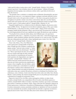 3 Estudar e Ensinar
                                                                                                              Lição 1:
                                                                                                        A Restauração
“saber qual de todas as seitas estava certa”. (Joseph Smith—História 1:18) A Bíblia
ensinava que havia “um só Senhor, uma só fé, um só batismo”. (Efésios 4:5) Joseph
freqüentou diversas igrejas, mas continuou confuso sobre a qual delas ele deveria se               Anotações
filiar. Ele escreveu:
    “Tão grandes eram a confusão e a contenda entre as diferentes denominações, que para
alguém jovem como eu (...) era impossível chegar a qualquer conclusão definitiva acerca
de quem estava certo e de quem estava errado (...) . Em meio a essa guerra de palavras e
divergência de opiniões, muitas vezes disse a mim mesmo: Que deve ser feito? Quem,
dentre todos esses grupos está certo, ou estão todos igualmente errados? Se algum deles
é correto, qual é, e como poderei sabê-lo?” (Joseph Smith—História 1:8, 10)
    Enquanto Joseph buscava a verdade em meio às diferentes religiões, ele procurou orien-
tação na Bíblia. Ele leu: “Se algum de vós tem falta de sabedoria, peça-a a Deus, que a todos
dá liberalmente, e o não lança em rosto, e ser-lhe-á dada”. (Tiago 1:5) Por causa dessa
passagem, Joseph decidiu perguntar a Deus o que deveria fazer. Na primavera de 1820, ele
foi a um bosque próximo de sua casa e ajoelhou-se em oração. Ele descreveu o que aconteceu:
    “Vi um pilar de luz acima de minha cabeça, mais brilhante que o sol, que descia
gradualmente sobre mim. (...) Quando a luz pousou sobre mim, vi dois Personagens cujo
esplendor e glória desafiam qualquer descrição, pairando no ar, acima de mim. Um deles
falou-me, chamando-me pelo nome, e disse, apontando para o outro: Este é Meu Filho
Amado. Ouve-O!” (Joseph Smith—História 1:16–17)
    Nessa visão, Deus, o Pai, e Seu Filho Jesus
Cristo apareceram a Joseph Smith. O Salvador
disse a Joseph que não se filiasse a nenhuma das
igrejas, porque “estavam todas erradas” e “todos
os seus credos eram uma abominação”. Ele decla-
rou: “Eles se aproximam de mim com os lábios,
mas seu coração está longe de mim; ensinam
como doutrina os mandamentos de homens,
tendo aparência de religiosidade, mas negam o
seu poder”. (Joseph Smith—História 1:19)
Embora houvesse muitas pessoas boas que acre-
ditavam em Cristo e procuravam compreender e
ensinar o Seu evangelho, elas não tinham a pleni-
tude da verdade nem a autoridade do sacerdócio
para batizar e realizar outras ordenanças de sal-
vação. Tinham herdado um estado de apostasia, à medida que cada geração era influen-
ciada pelas coisas que a anterior lhe passava, inclusive as mudanças nas doutrinas e nas
ordenanças, como o batismo. Assim como Deus havia feito antes com Adão, Noé, Abraão,
Moisés e outros profetas, Ele chamou Joseph Smith para ser um profeta por meio do qual
a plenitude do evangelho foi restaurada à Terra.
    Depois da visita do Pai e do Filho, outros mensageiros celestes, ou anjos, foram
enviados a Joseph Smith e seu companheiro Oliver Cowdery. João Batista apareceu e
conferiu a Joseph Smith e Oliver Cowdery o Sacerdócio Aarônico, que inclui a autoridade
para realizar a ordenança do batismo. Pedro, Tiago e João (três dos Apóstolos originais de
Cristo) apareceram e conferiram o Sacerdócio de Melquisedeque a Joseph Smith e Oliver
Cowdery, restaurando a mesma autoridade conferida aos Apóstolos de Cristo no passado.
Com essa autoridade do sacerdócio, Joseph Smith foi instruído a organizar novamente a
Igreja de Jesus Cristo à Terra. Por meio dele, Jesus Cristo chamou doze Apóstolos.


                                                                                                               37
 
