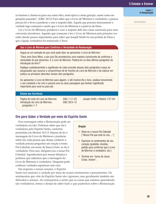 3 Estudar e Ensinar
                                                                                                                 Lição 1:
                                                                                                           A Restauração
os homens e chama-os para sua santa obra, nesta época e nesta geração, assim como em
gerações passadas”. (D&C 20:11) Para saber que o Livro de Mórmon é verdadeiro, a pessoa
precisa ler o livro e ponderar e orar a respeito dele. Aquele que procura sinceramente a              Anotações
verdade logo começará a sentir que o Livro de Mórmon é a palavra de Deus.
   Ler o Livro de Mórmon, ponderar e orar a respeito dele são coisas essenciais para uma
conversão duradoura. Aqueles que começam a ler o Livro de Mórmon pela primeira vez
estão dando passos importantes para saber que Joseph Smith foi um profeta de Deus e
que a Igreja verdadeira foi restaurada à Terra.

    Use o Livro de Mórmon para Confirmar a Veracidade da Restauração

    Segue-se um exemplo do que você pode dizer ao apresentar o Livro de Mórmon:
    “Deus ama Seus filhos, e por isso Ele providenciou uma maneira convincente de confirmar a
    veracidade do que dissemos. É o Livro de Mórmon. Poderia ler os dois últimos parágrafos da
    introdução do livro?”
    Explique cuidadosamente o significado de cada conceito desses dois parágrafos e peça ao
    pesquisador que assuma o compromisso de ler trechos do Livro de Mórmon e de colocar em
    prática os princípios descritos nesses dois parágrafos.

    Ao apresentar o Livro de Mórmon para alguém, é útil mostrar-lhe o livro, analisar brevemente
    o seu conteúdo e ler com a pessoa uma ou duas passagens que tenham significado
    importante para você ou para ela.

    Estudo das Escrituras

    Página de rosto do Livro de Mórmon        D&C 1:17–23         Joseph Smith—História 1:27–64
    Introdução do Livro de Mórmon,            D&C 20:5–12
      parágrafos 1–7



Ore para Saber a Verdade por meio do Espírito Santo
  Essa mensagem sobre a Restauração pode ser
verdadeira ou não. Podemos saber que ela é          Oração
verdadeira pelo Espírito Santo, conforme
prometido em Morôni 10:3–5. Depois de ler a         • Dirija-se a nosso Pai Celestial
mensagem do Livro de Mórmon e ponderar                 (“Nosso Pai que está no céu ...”)
sobre ela, toda pessoa que deseja conhecer a        • Expresse os sentimentos de seu
verdade precisa perguntar em oração a nosso            coração (gratidão, dúvidas,
Pai Celestial, em nome de Jesus Cristo, se ele é       pedido para confirmar que o Livro
verdadeiro. Para isso, dirigimo-nos a nosso Pai        de Mórmon é verdadeiro, etc.)
Celestial. Agradecemos por nossas bênçãos e
                                                    • Termine em “nome de Jesus
pedimos que saibamos que a mensagem do
                                                       Cristo. Amém”.
Livro de Mórmon é verdadeira. Ninguém pode
conhecer verdades espirituais sem orar.
  Em resposta a nossas orações, o Espírito
Santo nos ensinará a verdade por meio de nossos sentimentos e pensamentos. Os
sentimentos que vêm do Espírito Santo são vigorosos, mas geralmente também são
delicados e serenos. Ao começarmos a sentir que as coisas que estamos aprendendo
são verdadeiras, temos o desejo de saber tudo o que pudermos sobre a Restauração.



                                                                                                                  39
 