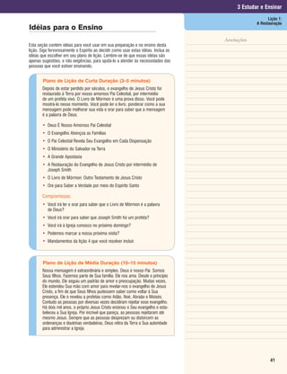 3 Estudar e Ensinar
                                                                                                        Lição 1:
                                                                                                  A Restauração
Idéias para o Ensino
                                                                                     Anotações
Esta seção contém idéias para você usar em sua preparação e no ensino desta
lição. Siga fervorosamente o Espírito ao decidir como usar estas idéias. Inclua as
idéias que escolher em seu plano de lição. Lembre-se de que essas idéias são
apenas sugestões, e não exigências, para ajudá-lo a atender às necessidades das
pessoas que você estiver ensinando.


        Plano de Lição de Curta Duração (3–5 minutos)
       Depois de estar perdido por séculos, o evangelho de Jesus Cristo foi
       restaurado à Terra por nosso amoroso Pai Celestial, por intermédio
       de um profeta vivo. O Livro de Mórmon é uma prova disso. Você pode
       mostrá-lo nesse momento. Você pode ler o livro, ponderar como a sua
       mensagem pode melhorar sua vida e orar para saber que a mensagem
       é a palavra de Deus.

       • Deus É Nosso Amoroso Pai Celestial
       • O Evangelho Abençoa as Famílias
       • O Pai Celestial Revela Seu Evangelho em Cada Dispensação
       • O Ministério do Salvador na Terra
       • A Grande Apostasia
       • A Restauração do Evangelho de Jesus Cristo por intermédio de
         Joseph Smith
       • O Livro de Mórmon: Outro Testamento de Jesus Cristo
       • Ore para Saber a Verdade por meio do Espírito Santo

       Compromissos:
       • Você irá ler e orar para saber que o Livro de Mórmon é a palavra
         de Deus?
       • Você irá orar para saber que Joseph Smith foi um profeta?
       • Você irá à Igreja conosco no próximo domingo?
       • Podemos marcar a nossa próxima visita?
       • Mandamentos da lição 4 que você resolver incluir.



        Plano de Lição de Média Duração (10–15 minutos)
       Nossa mensagem é extraordinária e simples. Deus é nosso Pai. Somos
       Seus filhos. Fazemos parte de Sua família. Ele nos ama. Desde o princípio
       do mundo, Ele seguiu um padrão de amor e preocupação. Muitas vezes,
       Ele estendeu Sua mão com amor para revelar-nos o evangelho de Jesus
       Cristo, a fim de que Seus filhos pudessem saber como voltar à Sua
       presença. Ele o revelou a profetas como Adão, Noé, Abraão e Moisés.
       Contudo as pessoas por diversas vezes decidiram rejeitar esse evangelho.
       Há dois mil anos, o próprio Jesus Cristo ensinou o Seu evangelho e esta-
       beleceu a Sua Igreja. Por incrível que pareça, as pessoas rejeitaram até
       mesmo Jesus. Sempre que as pessoas desprezam ou distorcem as
       ordenanças e doutrinas verdadeiras, Deus retira da Terra a Sua autoridade
       para administrar a Igreja.




                                                                                                         41
 
