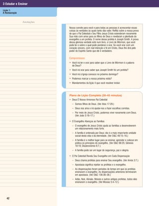 3 Estudar e Ensinar
Lição 1:
A Restauração


                Anotações

                            Nosso convite para você e para todas as pessoas é acrescentar essas
                            coisas às verdades às quais tanto dão valor. Reflita sobre a nossa prova
                            de que o Pai Celestial e Seu Filho Jesus Cristo estenderam novamente
                            Sua mão com amor para os filhos de Deus e revelaram a plenitude do
                            evangelho a um profeta. O nome desse profeta é Joseph Smith. A prova
                            dessa gloriosa verdade está num livro, o Livro de Mórmon, que você
                            pode ler e sobre o qual pode ponderar e orar. Se você orar com um
                            coração sincero, com real intenção e fé em Cristo, Deus lhe dirá pelo
                            poder do Espírito Santo que ele é verdadeiro.

                            Compromissos:
                            • Você irá ler e orar para saber que o Livro de Mórmon é a palavra
                              de Deus?
                            • Você irá orar para saber que Joseph Smith foi um profeta?
                            • Você irá à Igreja conosco no próximo domingo?
                            • Podemos marcar a nossa próxima visita?
                            • Mandamentos da lição 4 que você resolver incluir.



                            Plano de Lição Completa (30–45 minutos)
                            • Deus É Nosso Amoroso Pai Celestial
                              – Somos filhos de Deus. (Ver Atos 17:29.)
                              – Deus nos ama e irá ajudar-nos a fazer escolhas corretas.
                              – Por meio de Jesus Cristo, podemos viver novamente com Deus.
                                (Ver João 3:16–17.)

                            • O Evangelho Abençoa as Famílias
                              – O evangelho de Jesus Cristo ajuda as famílias a desenvolverem
                                um relacionamento mais forte.
                              – A família é ordenada por Deus; ela é a mais importante unidade
                                social desta vida e da eternidade. (Ver D&C 49:15–16.)
                              – A família é o melhor lugar para se ensinar, aprender e colocar em
                                prática os princípios do evangelho. (Ver D&C 68:25; Gênesis
                                18:19; Deuteronômio 6:7.)
                               – A família pode ser um lugar de segurança, paz e alegria.

                            • O Pai Celestial Revela Seu Evangelho em Cada Dispensação
                               – Deus chama profetas para ensinar Seu evangelho. (Ver Amós 3:7.)
                               – Apostasia significa rejeitar os profetas e o evangelho.
                               – As dispensações foram períodos de tempo em que os profetas
                                 ensinaram o evangelho. As dispensações anteriores terminaram
                                 em apostasia. (Ver D&C 136:36–38.)
                               – Adão, Noé, Abraão, Moisés e outros antigos profetas, todos eles
                                 ensinaram o evangelho. (Ver Mosias 5:4–12.)




   42
 