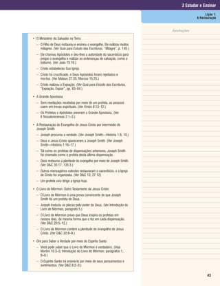 3 Estudar e Ensinar
                                                                                              Lição 1:
                                                                                        A Restauração


                                                                           Anotações

• O Ministério do Salvador na Terra
  – O Filho de Deus restaurou e ensinou o evangelho. Ele realizou muitos
    milagres. (Ver Guia para Estudo das Escrituras, “Milagre”, p. 140.)
  – Ele chamou Apóstolos e deu-lhes a autoridade do sacerdócio para
    pregar o evangelho e realizar as ordenanças de salvação, como o
    batismo. (Ver João 15:16.)
  – Cristo estabeleceu Sua Igreja.
  – Cristo foi crucificado, e Seus Apóstolos foram rejeitados e
    mortos. (Ver Mateus 27:35; Marcos 15:25.)
  – Cristo realizou a Expiação. (Ver Guia para Estudo das Escrituras,
    “Expiação, Expiar”, pp. 83–84.)

• A Grande Apostasia
  – Sem revelações recebidas por meio de um profeta, as pessoas
    caem em trevas espirituais. (Ver Amós 8:13–12.)
  – Os Profetas e Apóstolos previram a Grande Apostasia. (Ver
    II Tessalonicenses 2:1–3.)

• A Restauração do Evangelho de Jesus Cristo por intermédio de
  Joseph Smith
  – Joseph procurou a verdade. (Ver Joseph Smith—História 1:8, 10.)
  – Deus e Jesus Cristo apareceram a Joseph Smith. (Ver Joseph
    Smith—História 1:16–17.)
  – Tal como os profetas de dispensações anteriores, Joseph Smith
    foi chamado como o profeta desta última dispensação.
  – Deus restaurou a plenitude do evangelho por meio de Joseph Smith.
    (Ver D&C 35:17; 135:3.)
  – Outros mensageiros celestes restauraram o sacerdócio, e a Igreja
    de Cristo foi organizada. (Ver D&C 13; 27:12)
  – Um profeta vivo dirige a Igreja hoje.

• O Livro de Mórmon: Outro Testamento de Jesus Cristo
  – O Livro de Mórmon é uma prova convincente de que Joseph
    Smith foi um profeta de Deus.
  – Joseph traduziu as placas pelo poder de Deus. (Ver Introdução do
    Livro de Mórmon, parágrafo 5.)
  – O Livro de Mórmon prova que Deus inspira os profetas em
    nossos dias, da mesma forma que o fez em cada dispensação.
    (Ver D&C 20:5–12.)
  – O Livro de Mórmon contém a plenitude do evangelho de Jesus
    Cristo. (Ver D&C 20:8–9.)

• Ore para Saber a Verdade por meio do Espírito Santo
  – Você pode saber que o Livro de Mórmon é verdadeiro. (Veja
    Morôni 10:3–5; Introdução do Livro de Mórmon, parágrafos 1,
    8–9.)
  – O Espírito Santo irá ensiná-lo por meio de seus pensamentos e
    sentimentos. (Ver D&C 8:2–3.)

                                                                                               43
 