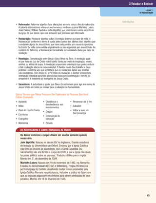 3 Estudar e Ensinar
                                                                                                              Lição 1:
                                                                                                        A Restauração


                                                                                           Anotações
• Reformador: Reformar significa fazer alterações em uma coisa a fim de melhorá-la.
  A palavra reformadores refere-se aos homens e mulheres (como Martinho Lutero,
  João Calvino, William Tyndale e John Wycliffe) que protestaram contra as práticas
  da igreja de sua época, que eles achavam que precisava ser reformada.

• Restauração: Restaurar significa voltar à condição anterior ou trazer de volta. A
  Restauração, conforme o termo é usado pelos santos dos últimos dias, significa que
  a verdadeira Igreja de Jesus Cristo, que havia sido perdida por causa da apostasia,
  foi trazida de volta como existia originalmente ao ser organizada por Jesus Cristo. Ao
  contrário da Reforma, a Restauração foi realizada por autoridade divina por meio de
  revelação.

• Revelação: Comunicação entre Deus e Seus filhos na Terra. A revelação pode
  vir por meio da Luz de Cristo e do Espírito Santo por meio de inspiração, visões,
  sonhos ou visitas de anjos. A revelação proporciona orientação que pode conduzir
  o fiel à salvação eterna no reino celestial. O Senhor revela Seu trabalho a Seus
  profetas e confirma aos que acreditam que as revelações dadas aos profetas
  são verdadeiras. (Ver Amós 3:7.) Por meio da revelação, o Senhor proporciona
  orientação individual para toda pessoa que busca essa orientação e tem fé, se
  arrepende e é obediente ao evangelho de Jesus Cristo.

• Sacerdócio: A autoridade e poder que Deus dá ao homem para agir em nome de
  Jesus Cristo em todas as coisas para a salvação da humanidade.

Outros Termos que Talvez Precisem Ser Explicados às Pessoas Que Você
Estiver Ensinando
• Apóstolo                    • Obediência e                • Perseverar até o fim
                                desobediência aos
• Bíblia                                                    • Salvador
                                mandamentos
• Dom do Espírito Santo                                     • Voltar a viver em
                              • Oração
                                                              Sua presença
• Escrituras
                              • Ordenanças de
• Evangelho                     salvação
• Mordomia                    • Pecado

     Os Reformadores e Líderes Religiosos do Mundo
     Os dados históricos a seguir devem ser usados somente quando
     necessário.
     John Wycliffe: Nasceu no século XIV na Inglaterra. Grande estudioso
     de teologia da Universidade de Oxford. Ensinou que a Igreja Católica
     não tinha as chaves do sacerdócio, que a Santa Eucaristia (ou
     sacramento) não era de fato o corpo de Cristo e que a igreja não devia
     ter poder político sobre as pessoas. Traduziu a Bíblia para o inglês.
     Morreu em 31 de dezembro de 1384.
     Martinho Lutero: Nasceu em 10 de novembro de 1483, na Alemanha.
     Estudou na Universidade de Erfurt e Wittenberg. Pregou 95 teses na
     porta da Igreja do Castelo, desafiando muitas coisas ensinadas pela
     Igreja Católica Romana naquela época, inclusive a prática de fazer com
     que as pessoas pagassem em dinheiro para serem perdoadas de seus
     pecados. Morreu em 18 de fevereiro de 1546.




                                                                                                               45
 