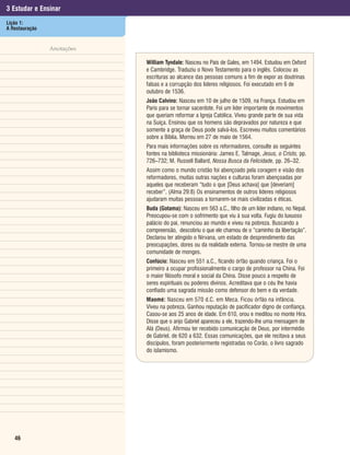 3 Estudar e Ensinar
Lição 1:
A Restauração


                Anotações

                            William Tyndale: Nasceu no País de Gales, em 1494. Estudou em Oxford
                            e Cambridge. Traduziu o Novo Testamento para o inglês. Colocou as
                            escrituras ao alcance das pessoas comuns a fim de expor as doutrinas
                            falsas e a corrupção dos líderes religiosos. Foi executado em 6 de
                            outubro de 1536.
                            João Calvino: Nasceu em 10 de julho de 1509, na França. Estudou em
                            Paris para se tornar sacerdote. Foi um líder importante de movimentos
                            que queriam reformar a Igreja Católica. Viveu grande parte de sua vida
                            na Suíça. Ensinou que os homens são depravados por natureza e que
                            somente a graça de Deus pode salvá-los. Escreveu muitos comentários
                            sobre a Bíblia. Morreu em 27 de maio de 1564.
                            Para mais informações sobre os reformadores, consulte as seguintes
                            fontes na biblioteca missionária: James E. Talmage, Jesus, o Cristo, pp.
                            726–732; M. Russell Ballard, Nossa Busca da Felicidade, pp. 26–32.
                            Assim como o mundo cristão foi abençoado pela coragem e visão dos
                            reformadores, muitas outras nações e culturas foram abençoadas por
                            aqueles que receberam “tudo o que [Deus achava] que [deveriam]
                            receber”. (Alma 29:8) Os ensinamentos de outros líderes religiosos
                            ajudaram muitas pessoas a tornarem-se mais civilizadas e éticas.
                            Buda (Gotama): Nasceu em 563 a.C., filho de um líder indiano, no Nepal.
                            Preocupou-se com o sofrimento que viu à sua volta. Fugiu do luxuoso
                            palácio do pai, renunciou ao mundo e viveu na pobreza. Buscando a
                            compreensão, descobriu o que ele chamou de o “caminho da libertação”.
                            Declarou ter atingido o Nirvana, um estado de desprendimento das
                            preocupações, dores ou da realidade externa. Tornou-se mestre de uma
                            comunidade de monges.
                            Confúcio: Nasceu em 551 a.C., ficando órfão quando criança. Foi o
                            primeiro a ocupar profissionalmente o cargo de professor na China. Foi
                            o maior filósofo moral e social da China. Disse pouco a respeito de
                            seres espirituais ou poderes divinos. Acreditava que o céu lhe havia
                            confiado uma sagrada missão como defensor do bem e da verdade.
                            Maomé: Nasceu em 570 d.C. em Meca. Ficou órfão na infância.
                            Viveu na pobreza. Ganhou reputação de pacificador digno de confiança.
                            Casou-se aos 25 anos de idade. Em 610, orou e meditou no monte Hira.
                            Disse que o anjo Gabriel apareceu a ele, trazendo-lhe uma mensagem de
                            Alá (Deus). Afirmou ter recebido comunicação de Deus, por intermédio
                            de Gabriel, de 620 a 632. Essas comunicações, que ele recitava a seus
                            discípulos, foram posteriormente registradas no Corão, o livro sagrado
                            do islamismo.




   46
 