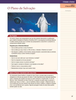 3 Estudar e Ensinar
                                                                                                                  Lição 2:
                                                                                                      O Plano de Salvação

O Plano de Salvação
                                                                                                      Anotações




 Seu Propósito

 Ao ensinar, prepare seus pesquisadores para que eles atendam plenamente as qualificações
 para o batismo ensinadas em Doutrina e Convênios 20:37 e nas perguntas da entrevista batismal.
 A melhor maneira de fazer isso é convidar seus pesquisadores a assumirem e cumprirem os
 compromissos alistados abaixo.
 Perguntas para a Entrevista Batismal
 • Você acredita que Deus é nosso Pai Eterno?
 • Você acredita que Jesus Cristo é o Filho de Deus, o Salvador e Redentor do mundo?
 • Está disposto a santificar o Dia do Senhor, inclusive tomando o sacramento todas as semanas
   e prestando serviço a outros membros da Igreja?
 Compromissos
 • Você irá orar para saber que o que ensinamos é verdade?
 • Você irá arrepender-se de seus pecados?
 • Você irá à Igreja conosco no próximo domingo?
 • Você seguirá o exemplo do Salvador e será batizado no dia (data)?
 • Podemos marcar a nossa próxima visita?
 • Mandamentos da lição 4 que você resolver incluir.


 Ajudar as Pessoas a Aprenderem sobre Jesus Cristo

 Os missionários devem testificar a respeito de Jesus Cristo e convidar todas as pessoas a
 achegarem-se a Ele para que possam ser salvas. É muito importante prover instruções específicas
 sobre o Salvador para aqueles que pouco ou nada conhecem a respeito Dele. O Livro de
 Mórmon: Outro Testamento de Jesus Cristo tem o propósito de ajudar todas as pessoas a
 saberem que “Jesus é o Cristo (...) que se manifesta a todas as nações”. (Página de rosto do
 Livro de Mórmon) Uma das maneiras mais eficazes de ensinar e testificar a respeito do Salvador
 é ler o Livro de Mórmon com a pessoa. Algumas passagens tiradas de outras obras-padrão
 também podem ser úteis.




                                                                                                                   47
 
