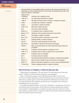3 Estudar e Ensinar
Lição 2:
O Plano de Salvação

                          Você pode utilizar uma das sugestões abaixo. Isso pode ser feito como parte desta lição ou de
        Anotações         outras lições, ou como uma lição especial. Se for útil, repita esta atividade diversas vezes, antes
                          e depois do batismo e confirmação.
                          Página de rosto
                          e introdução         Deixa bem claro o propósito do livro.
                          1 Néfi 10–11         Leí e Néfi prestam testemunho do Salvador.
                          1 Néfi 19            Néfi relata as profecias sobre o ministério e a Expiação do Salvador.
                          2 Néfi 2             Leí testifica que o Salvador é o Redentor.
                          2 Néfi 9             Jacó testifica a respeito da Expiação.
                          2 Néfi 31–33         Néfi ensina a doutrina de Cristo.
                          Enos                 Enos sente o poder da Expiação.
                          Mosias 2–5           O rei Benjamim ensina a respeito de Cristo.
                          Mosias 12–16         Abinádi dá a vida para prestar testemunho de Jesus Cristo.
                          Alma 5, 7            Alma testifica a respeito do Salvador.
                          Alma 17–22           Os lamanitas recebem o testemunho de Jesus Cristo.
                          Alma 34              Amuleque testifica a respeito da Expiação.
                          Alma 36              Alma sente o poder da Expiação de Jesus Cristo.
                          Alma 40–42           Alma testifica a respeito da ressurreição e da Expiação.
                          Helamã 5             Néfi e Leí são instrumentos nas mãos de Deus para prestar testemunho
                                               do Salvador.
                          3 Néfi 9–10          O Salvador convida as pessoas a achegarem-se a Ele.
                          3 Néfi 11–18         O Salvador ensina os nefitas a respeito do Pai e de Sua doutrina.
                          3 Néfi 27            O Salvador ensina Seu evangelho.
                          Éter 3               O irmão de Jarede vê o Salvador.
                          Éter 12              Éter e Morôni prestam testemunho do Salvador e do poder de Sua Expiação.
                          Morôni 7–8           Mórmon ensina a respeito do puro amor de Cristo e Sua Expiação.
                          Morôni 10            Morôni convida todos a achegarem-se a Cristo e serem aperfeiçoados Nele.
                          “O Cristo Vivo”      Profetas e apóstolos testificam a respeito do Salvador.



                      Vida Pré-Terrena: O Propósito e o Plano de Deus para Nós
                         Muitas pessoas se perguntam: “De onde viemos? Por que estamos aqui? Para onde
                      iremos?” O plano de salvação fornece respostas a essas perguntas.
                         Deus é o Pai de nosso espírito. Somos literalmente Seus filhos, e Ele nos ama.
                      Vivemos como filhos espirituais de nosso Pai Celestial antes de nascermos nesta Terra.
                      Não éramos, contudo, iguais a nosso Pai Celestial nem poderíamos nos tornar como
                      Ele é nem desfrutar todas as bênçãos que Ele tem sem a experiência de vivermos na
                      mortalidade com um corpo físico.
                         O verdadeiro propósito de Deus—a Sua obra e Sua glória—é permitir que cada um de
                      nós desfrute todas as Suas bênçãos. Ele providenciou um plano perfeito para cumprir
                      o Seu propósito. Compreendemos e aceitamos esse plano antes de virmos para a Terra.
                      Nas escrituras, o plano de Deus é chamado de plano de misericórdia, plano de felicidade,
                      plano de redenção e plano de salvação.




   48
 