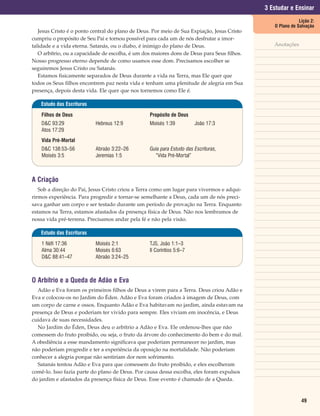 3 Estudar e Ensinar
                                                                                                            Lição 2:
                                                                                                O Plano de Salvação
   Jesus Cristo é o ponto central do plano de Deus. Por meio de Sua Expiação, Jesus Cristo
cumpriu o propósito de Seu Pai e tornou possível para cada um de nós desfrutar a imor-
talidade e a vida eterna. Satanás, ou o diabo, é inimigo do plano de Deus.                      Anotações
   O arbítrio, ou a capacidade de escolha, é um dos maiores dons de Deus para Seus filhos.
Nosso progresso eterno depende de como usamos esse dom. Precisamos escolher se
seguiremos Jesus Cristo ou Satanás.
   Estamos fisicamente separados de Deus durante a vida na Terra, mas Ele quer que
todos os Seus filhos encontrem paz nesta vida e tenham uma plenitude de alegria em Sua
presença, depois desta vida. Ele quer que nos tornemos como Ele é.

   Estudo das Escrituras

    Filhos de Deus                                Propósito de Deus
    D&C 93:29              Hebreus 12:9           Moisés 1:39          João 17:3
    Atos 17:29
    Vida Pré-Mortal
    D&C 138:53–56          Abraão 3:22–26         Guia para Estudo das Escrituras,
    Moisés 3:5             Jeremias 1:5             “Vida Pré-Mortal”



A Criação
   Sob a direção do Pai, Jesus Cristo criou a Terra como um lugar para vivermos e adqui-
rirmos experiência. Para progredir e tornar-se semelhante a Deus, cada um de nós preci-
sava ganhar um corpo e ser testado durante um período de provação na Terra. Enquanto
estamos na Terra, estamos afastados da presença física de Deus. Não nos lembramos de
nossa vida pré-terrena. Precisamos andar pela fé e não pela visão.

   Estudo das Escrituras

    1 Néfi 17:36           Moisés 2:1             TJS, João 1:1–3
    Alma 30:44             Moisés 6:63            II Coríntios 5:6–7
    D&C 88:41–47           Abraão 3:24–25



O Arbítrio e a Queda de Adão e Eva
  Adão e Eva foram os primeiros filhos de Deus a virem para a Terra. Deus criou Adão e
Eva e colocou-os no Jardim do Éden. Adão e Eva foram criados à imagem de Deus, com
um corpo de carne e ossos. Enquanto Adão e Eva habitavam no jardim, ainda estavam na
presença de Deus e poderiam ter vivido para sempre. Eles viviam em inocência, e Deus
cuidava de suas necessidades.
  No Jardim do Éden, Deus deu o arbítrio a Adão e Eva. Ele ordenou-lhes que não
comessem do fruto proibido, ou seja, o fruto da árvore do conhecimento do bem e do mal.
A obediência a esse mandamento significava que poderiam permanecer no jardim, mas
não poderiam progredir e ter a experiência da oposição na mortalidade. Não poderiam
conhecer a alegria porque não sentiriam dor nem sofrimento.
  Satanás tentou Adão e Eva para que comessem do fruto proibido, e eles escolheram
comê-lo. Isso fazia parte do plano de Deus. Por causa dessa escolha, eles foram expulsos
do jardim e afastados da presença física de Deus. Esse evento é chamado de a Queda.



                                                                                                             49
 