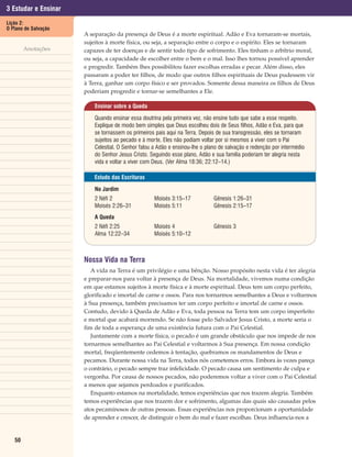 3 Estudar e Ensinar
Lição 2:
O Plano de Salvação
                      A separação da presença de Deus é a morte espiritual. Adão e Eva tornaram-se mortais,
                      sujeitos à morte física, ou seja, a separação entre o corpo e o espírito. Eles se tornaram
        Anotações     capazes de ter doenças e de sentir todo tipo de sofrimento. Eles tinham o arbítrio moral,
                      ou seja, a capacidade de escolher entre o bem e o mal. Isso lhes tornou possível aprender
                      e progredir. Também lhes possibilitou fazer escolhas erradas e pecar. Além disso, eles
                      passaram a poder ter filhos, de modo que outros filhos espirituais de Deus pudessem vir
                      à Terra, ganhar um corpo físico e ser provados. Somente dessa maneira os filhos de Deus
                      poderiam progredir e tornar-se semelhantes a Ele.

                          Ensinar sobre a Queda

                          Quando ensinar essa doutrina pela primeira vez, não ensine tudo que sabe a esse respeito.
                          Explique de modo bem simples que Deus escolheu dois de Seus filhos, Adão e Eva, para que
                          se tornassem os primeiros pais aqui na Terra. Depois de sua transgressão, eles se tornaram
                          sujeitos ao pecado e à morte. Eles não podiam voltar por si mesmos a viver com o Pai
                          Celestial. O Senhor falou a Adão e ensinou-lhe o plano de salvação e redenção por intermédio
                          do Senhor Jesus Cristo. Seguindo esse plano, Adão e sua família poderiam ter alegria nesta
                          vida e voltar a viver com Deus. (Ver Alma 18:36; 22:12–14.)

                          Estudo das Escrituras

                          No Jardim
                          2 Néfi 2                  Moisés 3:15–17            Gênesis 1:26–31
                          Moisés 2:26–31            Moisés 5:11               Gênesis 2:15–17
                          A Queda
                          2 Néfi 2:25               Moisés 4                  Gênesis 3
                          Alma 12:22–34             Moisés 5:10–12



                      Nossa Vida na Terra
                         A vida na Terra é um privilégio e uma bênção. Nosso propósito nesta vida é ter alegria
                      e preparar-nos para voltar à presença de Deus. Na mortalidade, vivemos numa condição
                      em que estamos sujeitos à morte física e à morte espiritual. Deus tem um corpo perfeito,
                      glorificado e imortal de carne e ossos. Para nos tornarmos semelhantes a Deus e voltarmos
                      à Sua presença, também precisamos ter um corpo perfeito e imortal de carne e ossos.
                      Contudo, devido à Queda de Adão e Eva, toda pessoa na Terra tem um corpo imperfeito
                      e mortal que acabará morrendo. Se não fosse pelo Salvador Jesus Cristo, a morte seria o
                      fim de toda a esperança de uma existência futura com o Pai Celestial.
                         Juntamente com a morte física, o pecado é um grande obstáculo que nos impede de nos
                      tornarmos semelhantes ao Pai Celestial e voltarmos à Sua presença. Em nossa condição
                      mortal, freqüentemente cedemos à tentação, quebramos os mandamentos de Deus e
                      pecamos. Durante nossa vida na Terra, todos nós cometemos erros. Embora às vezes pareça
                      o contrário, o pecado sempre traz infelicidade. O pecado causa um sentimento de culpa e
                      vergonha. Por causa de nossos pecados, não poderemos voltar a viver com o Pai Celestial
                      a menos que sejamos perdoados e purificados.
                         Enquanto estamos na mortalidade, temos experiências que nos trazem alegria. Também
                      temos experiências que nos trazem dor e sofrimento, algumas das quais são causadas pelos
                      atos pecaminosos de outras pessoas. Essas experiências nos proporcionam a oportunidade
                      de aprender e crescer, de distinguir o bem do mal e fazer escolhas. Deus influencia-nos a


   50
 