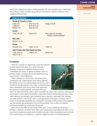 3 Estudar e Ensinar
                                                                                                           Lição 2:
                                                                                               O Plano de Salvação
fazer o bem; Satanás nos tenta a cometer pecados. Tal como acontece com a morte física,
não podemos vencer os efeitos do pecado por nós mesmos. Estamos indefesos sem a
Expiação de Jesus Cristo.                                                                      Anotações

    Estudo das Escrituras

    Período de Provação ou Teste
    2 Néfi 2:21             Alma 12:21–24         Abraão 3:25–26
    2 Néfi 9:27             Alma 34:31–35
    Mosias 3:19             Alma 42:2–10
    Escolha
    2 Néfi 2:26–29          Josué 24:15           Para o Vigor da Juventude,
                                                     “Arbítrio e Responsabilidade”
    Bem e Mal
    Morôni 7:12–19
    Pecado
    Romanos 3:23            I João 1:8–10         I João 3:4
    Quem É Impuro Não Pode Habitar com Deus
    1 Néfi 10:20–21         3 Néfi 27:19          Moisés 6:57
    Alma 41:10–11



A Expiação
   Antes de o mundo ser organizado, nosso Pai Celestial
escolheu Jesus Cristo para ser o nosso Salvador e
Redentor. O sacrifício expiatório de Jesus Cristo
possibilitou-nos vencer os efeitos da Queda. Todos os
profetas desde o princípio do mundo testificaram que
Jesus Cristo é o nosso Redentor.
   Todos sofreremos a morte física, mas Jesus Cristo
venceu para nós o obstáculo da morte física. Quando
Ele morreu na cruz, Seu espírito separou-se de Seu corpo.
No terceiro dia, Seu espírito e Seu corpo se reuniram para
toda a eternidade, para nunca mais serem separados.
Ele apareceu a muitas pessoas, mostrando-lhes que
tinha um corpo imortal de carne e ossos. A reunião do corpo com o espírito é chamada de
ressurreição e é uma dádiva prometida a todos nós. Graças à Ressurreição de Jesus Cristo,
todos seremos ressuscitados, quer tenhamos feito o bem ou o mal nesta vida. Teremos
um corpo perfeito e imortal de carne e ossos que jamais será sujeito a doenças, dor ou
morte. A ressurreição possibilita que retornemos à presença de Deus para sermos julgados,
mas não garante que poderemos viver em Sua presença. Para receber essa bênção,
precisamos também ser purificados do pecado.
   Deus enviou Seu Filho amado, Jesus Cristo, para vencer o obstáculo do pecado e
também o obstáculo da morte física. Não somos responsáveis pela Queda de Adão e Eva,
mas somos responsáveis pelos nossos próprios pecados. Deus não pode encarar o pecado
com o mínimo grau de tolerância, e o pecado impede-nos de viver em Sua presença.



                                                                                                            51
 