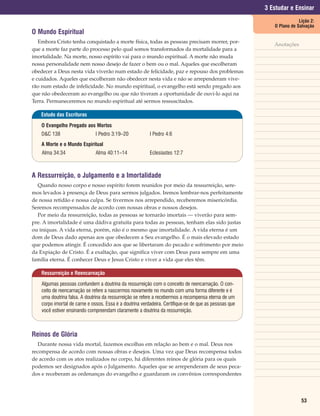 3 Estudar e Ensinar
                                                                                                                       Lição 2:
                                                                                                           O Plano de Salvação
O Mundo Espiritual
   Embora Cristo tenha conquistado a morte física, todas as pessoas precisam morrer, por-
                                                                                                           Anotações
que a morte faz parte do processo pelo qual somos transformados da mortalidade para a
imortalidade. Na morte, nosso espírito vai para o mundo espiritual. A morte não muda
nossa personalidade nem nosso desejo de fazer o bem ou o mal. Aqueles que escolheram
obedecer a Deus nesta vida viverão num estado de felicidade, paz e repouso dos problemas
e cuidados. Aqueles que escolheram não obedecer nesta vida e não se arrependeram vive-
rão num estado de infelicidade. No mundo espiritual, o evangelho está sendo pregado aos
que não obedeceram ao evangelho ou que não tiveram a oportunidade de ouvi-lo aqui na
Terra. Permaneceremos no mundo espiritual até sermos ressuscitados.

   Estudo das Escrituras

    O Evangelho Pregado aos Mortos
    D&C 138                    I Pedro 3:19–20            I Pedro 4:6
    A Morte e o Mundo Espiritual
    Alma 34:34                 Alma 40:11–14              Eclesiastes 12:7



A Ressurreição, o Julgamento e a Imortalidade
  Quando nosso corpo e nosso espírito forem reunidos por meio da ressurreição, sere-
mos levados à presença de Deus para sermos julgados. Iremos lembrar-nos perfeitamente
de nossa retidão e nossa culpa. Se tivermos nos arrependido, receberemos misericórdia.
Seremos recompensados de acordo com nossas obras e nossos desejos.
  Por meio da ressurreição, todas as pessoas se tornarão imortais — viverão para sem-
pre. A imortalidade é uma dádiva gratuita para todas as pessoas, tenham elas sido justas
ou iníquas. A vida eterna, porém, não é o mesmo que imortalidade. A vida eterna é um
dom de Deus dado apenas aos que obedecem a Seu evangelho. É o mais elevado estado
que podemos atingir. É concedido aos que se libertaram do pecado e sofrimento por meio
da Expiação de Cristo. É a exaltação, que significa viver com Deus para sempre em uma
família eterna. É conhecer Deus e Jesus Cristo e viver a vida que eles têm.

    Ressurreição e Reencarnação

    Algumas pessoas confundem a doutrina da ressurreição com o conceito de reencarnação. O con-
    ceito de reencarnação se refere a nascermos novamente no mundo com uma forma diferente e é
    uma doutrina falsa. A doutrina da ressurreição se refere a recebermos a recompensa eterna de um
    corpo imortal de carne e ossos. Essa é a doutrina verdadeira. Certifique-se de que as pessoas que
    você estiver ensinando compreendam claramente a doutrina da ressurreição.



Reinos de Glória
   Durante nossa vida mortal, fazemos escolhas em relação ao bem e o mal. Deus nos
recompensa de acordo com nossas obras e desejos. Uma vez que Deus recompensa todos
de acordo com os atos realizados no corpo, há diferentes reinos de glória para os quais
podemos ser designados após o Julgamento. Aqueles que se arrependeram de seus peca-
dos e receberam as ordenanças do evangelho e guardaram os convênios correspondentes




                                                                                                                        53
 