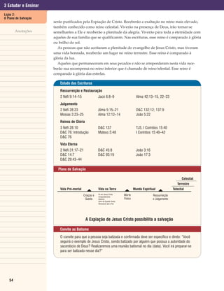 3 Estudar e Ensinar
Lição 2:
O Plano de Salvação
                      serão purificados pela Expiação de Cristo. Receberão a exaltação no reino mais elevado,
                      também conhecido como reino celestial. Viverão na presença de Deus, irão tornar-se
        Anotações     semelhantes a Ele e receberão a plenitude da alegria. Viverão para toda a eternidade com
                      aqueles de sua família que se qualificarem. Nas escrituras, esse reino é comparado à glória
                      ou brilho do sol.
                        As pessoas que não aceitaram a plenitude do evangelho de Jesus Cristo, mas tiveram
                      uma vida honrada, receberão um lugar no reino terrestre. Esse reino é comparado à
                      glória da lua.
                        Aqueles que permaneceram em seus pecados e não se arrependeram nesta vida rece-
                      berão sua recompensa no reino inferior que é chamado de reino telestial. Esse reino é
                      comparado à glória das estrelas.

                          Estudo das Escrituras

                          Ressurreição e Restauração
                          2 Néfi 9:14–15                Jacó 6:8–9                         Alma 42:13–15, 22–23
                          Julgamento
                          2 Néfi 28:23                  Alma 5:15–21                       D&C 132:12; 137:9
                          Mosias 3:23–25                Alma 12:12–14                      João 5:22
                          Reinos de Glória
                          3 Néfi 28:10                  D&C 137                            TJS, I Coríntios 15:40
                          D&C 76: Introdução            Mateus 5:48                        I Coríntios 15:40–42
                          D&C 76
                          Vida Eterna
                          2 Néfi 31:17–21               D&C 45:8                           João 3:16
                          D&C 14:7                      D&C 93:19                          João 17:3
                          D&C 29:43–44

                        Plano de Salvação

                                                                                                                             Celestial
                                                                                                                         Terrestre
                          Vida Pré-mortal
                                              ៌         Vida na Terra
                                                                                ៌        Mundo Espiritual
                                                                                                            ៌         Telestial
                                            Criação e   Fé em Jesus Cristo      Morte                  Ressurreição
                                                        Arrependimento
                                             Queda      Batismo                 Física                 e Julgamento
                                                        Dom do Espírito Santo
                                                        Perseverar até o Fim




                                             A Expiação de Jesus Cristo possibilita a salvação

                          Convite ao Batismo

                          O convite para que a pessoa seja batizada e confirmada deve ser específico e direto: “Você
                          seguirá o exemplo de Jesus Cristo, sendo batizado por alguém que possua a autoridade do
                          sacerdócio de Deus? Realizaremos uma reunião batismal no dia (data). Você irá preparar-se
                          para ser batizado nesse dia?”




   54
 