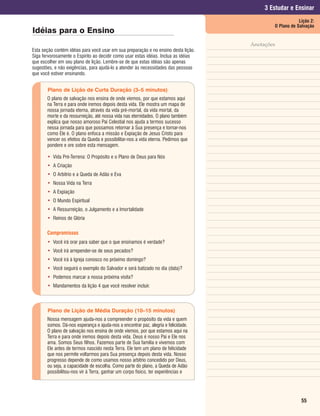 3 Estudar e Ensinar
                                                                                                         Lição 2:
                                                                                             O Plano de Salvação
Idéias para o Ensino
                                                                                     Anotações
Esta seção contém idéias para você usar em sua preparação e no ensino desta lição.
Siga fervorosamente o Espírito ao decidir como usar estas idéias. Inclua as idéias
que escolher em seu plano de lição. Lembre-se de que estas idéias são apenas
sugestões, e não exigências, para ajudá-lo a atender às necessidades das pessoas
que você estiver ensinando.


       Plano de Lição de Curta Duração (3–5 minutos)
       O plano de salvação nos ensina de onde viemos, por que estamos aqui
       na Terra e para onde iremos depois desta vida. Ele mostra um mapa de
       nossa jornada eterna, através da vida pré-mortal, da vida mortal, da
       morte e da ressurreição, até nossa vida nas eternidades. O plano também
       explica que nosso amoroso Pai Celestial nos ajuda a termos sucesso
       nessa jornada para que possamos retornar à Sua presença e tornar-nos
       como Ele é. O plano enfoca a missão e Expiação de Jesus Cristo para
       vencer os efeitos da Queda e possibilitar-nos a vida eterna. Pedimos que
       pondere e ore sobre esta mensagem.

       • Vida Pré-Terrena: O Propósito e o Plano de Deus para Nós
       • A Criação
       • O Arbítrio e a Queda de Adão e Eva
       • Nossa Vida na Terra
       • A Expiação
       • O Mundo Espiritual
       • A Ressurreição, o Julgamento e a Imortalidade
       • Reinos de Glória

       Compromissos
       • Você irá orar para saber que o que ensinamos é verdade?
       • Você irá arrepender-se de seus pecados?
       • Você irá à Igreja conosco no próximo domingo?
       • Você seguirá o exemplo do Salvador e será batizado no dia (data)?
       • Podemos marcar a nossa próxima visita?
       • Mandamentos da lição 4 que você resolver incluir.



       Plano de Lição de Média Duração (10–15 minutos)
       Nossa mensagem ajuda-nos a compreender o propósito da vida e quem
       somos. Dá-nos esperança e ajuda-nos a encontrar paz, alegria e felicidade.
       O plano de salvação nos ensina de onde viemos, por que estamos aqui na
       Terra e para onde iremos depois desta vida. Deus é nosso Pai e Ele nos
       ama. Somos Seus filhos. Fazemos parte de Sua família e vivemos com
       Ele antes de termos nascido nesta Terra. Ele tem um plano de felicidade
       que nos permite voltarmos para Sua presença depois desta vida. Nosso
       progresso depende de como usamos nosso arbítrio concedido por Deus,
       ou seja, a capacidade de escolha. Como parte do plano, a Queda de Adão
       possibilitou-nos vir à Terra, ganhar um corpo físico, ter experiências e




                                                                                                          55
 