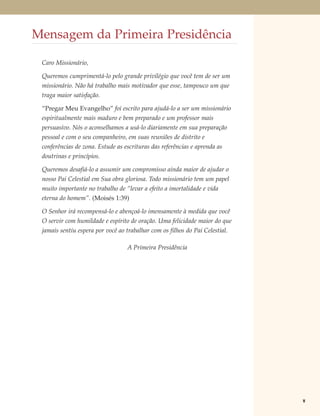 Mensagem da Primeira Presidência

 Caro Missionário,

 Queremos cumprimentá-lo pelo grande privilégio que você tem de ser um
 missionário. Não há trabalho mais motivador que esse, tampouco um que
 traga maior satisfação.

 “Pregar Meu Evangelho” foi escrito para ajudá-lo a ser um missionário
 espiritualmente mais maduro e bem preparado e um professor mais
 persuasivo. Nós o aconselhamos a usá-lo diariamente em sua preparação
 pessoal e com o seu companheiro, em suas reuniões de distrito e
 conferências de zona. Estude as escrituras das referências e aprenda as
 doutrinas e princípios.

 Queremos desafiá-lo a assumir um compromisso ainda maior de ajudar o
 nosso Pai Celestial em Sua obra gloriosa. Todo missionário tem um papel
 muito importante no trabalho de “levar a efeito a imortalidade e vida
 eterna do homem”. (Moisés 1:39)

 O Senhor irá recompensá-lo e abençoá-lo imensamente à medida que você
 O servir com humildade e espírito de oração. Uma felicidade maior do que
 jamais sentiu espera por você ao trabalhar com os filhos do Pai Celestial.

                                  A Primeira Presidência




                                                                              v
 