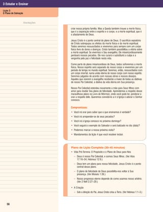 3 Estudar e Ensinar
Lição 2:
O Plano de Salvação


                  Anotações

                              criar nossa própria família. Mas a Queda também trouxe a morte física,
                              que é a separação entre o espírito e o corpo, e a morte espiritual, que é
                              o afastamento de Deus.

                              Jesus Cristo é o ponto central do plano de Deus. O sacrifício expiatório
                              de Cristo sobrepujou os efeitos da morte física e da morte espiritual.
                              Todos seremos ressuscitados e viveremos para sempre com um corpo
                              físico livre de dores e doenças. Cristo também possibilitou a vitória sobre
                              a morte espiritual. Se vivermos o Seu evangelho, Ele misericordiosamente
                              perdoará nossos pecados. Ele nos curará e substituirá a culpa e a
                              vergonha pela paz e felicidade nesta vida.

                              Como parte do plano misericordioso de Deus, todos sofreremos a morte
                              física. Nosso espírito será separado de nosso corpo e viveremos por um
                              período de tempo no mundo espiritual. Seremos, então, ressuscitados com
                              um corpo imortal, numa união eterna de nosso corpo com nosso espírito.
                              Seremos julgados de acordo com nossas obras e nossos desejos.
                              Aqueles que viverem o evangelho receberão a maior de todas as dádivas
                              de nosso Pai Celestial, a dádiva da vida eterna em Sua presença.

                              Nosso Pai Celestial estendeu novamente a mão para Seus filhos com
                              amor para revelar Seu plano de felicidade. Aprendemos a respeito desse
                              maravilhoso plano no Livro de Mórmon, onde você pode ler, ponderar e
                              orar a respeito dele. Queremos convidá-lo a ir à Igreja e adorar o Senhor
                              conosco.

                              Compromissos:
                              • Você irá orar para saber que o que ensinamos é verdade?
                              • Você irá arrepender-se de seus pecados?
                              • Você irá à Igreja conosco no próximo domingo?
                              • Você seguirá o exemplo do Salvador e será batizado no dia (data)?
                              • Podemos marcar a nossa próxima visita?
                              • Mandamentos da lição 4 que você resolver incluir.



                              Plano de Lição Completa (30–45 minutos)
                              • Vida Pré-Terrena: O Propósito e o Plano de Deus para Nós
                                 – Deus é nosso Pai Celestial, e somos Seus filhos. (Ver Atos
                                   17:16–34; Hebreus 12:9.)
                                 – Deus tem um plano para nossa felicidade. Jesus Cristo é o ponto
                                   central desse plano.
                                 – O plano de felicidade de Deus possibilita-nos voltar à Sua
                                   presença. (Ver Moisés 1:39.)
                                 – Nosso progresso eterno depende de como usamos nosso arbítrio.
                                   (Ver 2 Néfi 2:27–29.)

                              • A Criação
                                 – Sob a direção do Pai, Jesus Cristo criou a Terra. (Ver Hebreus 1:1–3.)



   56
 