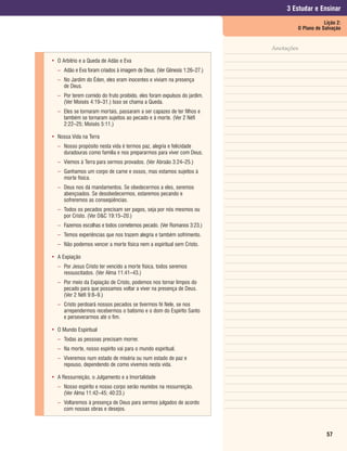 3 Estudar e Ensinar
                                                                                             Lição 2:
                                                                                 O Plano de Salvação


                                                                         Anotações

• O Arbítrio e a Queda de Adão e Eva
  – Adão e Eva foram criados à imagem de Deus. (Ver Gênesis 1:26–27.)
  – No Jardim do Éden, eles eram inocentes e viviam na presença
    de Deus.
  – Por terem comido do fruto proibido, eles foram expulsos do jardim.
    (Ver Moisés 4:19–31.) Isso se chama a Queda.
  – Eles se tornaram mortais, passaram a ser capazes de ter filhos e
    também se tornaram sujeitos ao pecado e à morte. (Ver 2 Néfi
    2:22–25; Moisés 5:11.)

• Nossa Vida na Terra
  – Nosso propósito nesta vida é termos paz, alegria e felicidade
    duradouras como família e nos prepararmos para viver com Deus.
  – Viemos à Terra para sermos provados. (Ver Abraão 3:24–25.)
  – Ganhamos um corpo de carne e ossos, mas estamos sujeitos à
    morte física.
  – Deus nos dá mandamentos. Se obedecermos a eles, seremos
    abençoados. Se desobedecermos, estaremos pecando e
    sofreremos as conseqüências.
  – Todos os pecados precisam ser pagos, seja por nós mesmos ou
    por Cristo. (Ver D&C 19:15–20.)
  – Fazemos escolhas e todos cometemos pecado. (Ver Romanos 3:23.)
  – Temos experiências que nos trazem alegria e também sofrimento.
  – Não podemos vencer a morte física nem a espiritual sem Cristo.

• A Expiação
  – Por Jesus Cristo ter vencido a morte física, todos seremos
    ressuscitados. (Ver Alma 11:41–43.)
  – Por meio da Expiação de Cristo, podemos nos tornar limpos do
    pecado para que possamos voltar a viver na presença de Deus.
    (Ver 2 Néfi 9:8–9.)
  – Cristo perdoará nossos pecados se tivermos fé Nele, se nos
    arrependermos recebermos o batismo e o dom do Espírito Santo
    e perseverarmos até o fim.

• O Mundo Espiritual
  – Todas as pessoas precisam morrer.
  – Na morte, nosso espírito vai para o mundo espiritual.
  – Viveremos num estado de miséria ou num estado de paz e
    repouso, dependendo de como vivemos nesta vida.

• A Ressurreição, o Julgamento e a Imortalidade
  – Nosso espírito e nosso corpo serão reunidos na ressurreição.
    (Ver Alma 11:42–45; 40:23.)
  – Voltaremos à presença de Deus para sermos julgados de acordo
    com nossas obras e desejos.



                                                                                              57
 