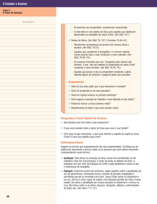3 Estudar e Ensinar
Lição 2:
O Plano de Salvação


                  Anotações

                                        – Se tivermos nos arrependido, receberemos misericórdia.
                                        – A vida eterna é uma dádiva de Deus para aqueles que obedecem
                                          plenamente ao evangelho de Jesus Cristo. (Ver D&C 14:7.)

                                     • Reinos de Glória. (Ver D&C 76; 137; I Coríntios 15:40–42.)
                                        – Recebemos recompensas de acordo com nossas obras e
                                          desejos. (Ver D&C 137:9.)
                                        – Aqueles que receberem o evangelho e o viverem valente-
                                          mente durante toda a vida receberão o reino celestial. (Ver
                                          D&C 76:50–70.)
                                        – As pessoas honradas que são “[cegadas] pela astúcia dos
                                          homens” e que “não são valentes no testemunho de Jesus Cristo”
                                          receberão o reino terrestre. (Ver D&C 76:76, 79.)
                                        – Aqueles que pecam e não se arrependem receberão a glória
                                          telestial depois de sofrerem e pagarem pelos seus pecados.

                                     Compromissos
                                     • Você irá orar para saber que o que ensinamos é verdade?
                                     • Você irá arrepender-se de seus pecados?
                                     • Você irá à Igreja conosco no próximo domingo?
                                     • Você seguirá o exemplo do Salvador e será batizado no dia (data)?
                                     • Podemos marcar a nossa próxima visita?
                                     • Mandamentos da lição 4 que você resolver incluir.


                              Perguntas a Fazer depois de Ensinar
                              • Que dúvidas você tem sobre o que ensinamos?

                              • O que você entende sobre o plano de Deus para você e sua família?

                              • Com base no que ensinamos, o que você entende a respeito do papel de Jesus
                                Cristo? O que isso significa para você?

                              Definições-Chave
                              Seguem-se termos que freqüentemente não são compreendidos. Certifique-se de
                              explicá-los claramente e procure saber se as pessoas que você estiver ensinando
                              compreenderam esses termos.

                              • Exaltação: Vida eterna na presença de Deus; tornar-nos semelhantes ao Pai
                                Celestial e viver em Sua presença. A maior de todas as dádivas de Deus. A
                                exaltação vem por meio da Expiação de Cristo e pela obediência a todas as leis
                                e ordenanças do evangelho.
                              • Expiação: Conforme usado nas escrituras, expiar significa sofrer a penalidade por
                                um ato pecaminoso, removendo assim o pecado do pecador arrependido e
                                permitindo que ele se reconcilie com Deus. Jesus Cristo sofreu no Getsêmani e
                                na cruz. Ele era o único capaz de realizar uma Expiação perfeita por toda a huma-
                                nidade. Ele sofreu a penalidade por nossos pecados no Getsêmani e morreu na
                                cruz. Ele tomou sobre si as dores, doenças, tentações, aflições e enfermidades
                                de todos nós. (Ver Alma 7:11–12.)


   58
 