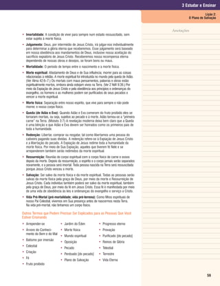 3 Estudar e Ensinar
                                                                                                                Lição 2:
                                                                                                    O Plano de Salvação


                                                                                            Anotações
• Imortalidade: A condição de viver para sempre num estado ressuscitado, sem
  estar sujeito à morte física.
• Julgamento: Deus, por intermédio de Jesus Cristo, irá julgar-nos individualmente
  para determinar a glória eterna que receberemos. Esse julgamento será baseado
  em nossa obediência aos mandamentos de Deus, inclusive nossa aceitação do
  sacrifício expiatório de Jesus Cristo. Receberemos nossa recompensa eterna
  dependendo de nossas obras e desejos, se foram bons ou maus.
• Mortalidade: O período de tempo entre o nascimento e a morte física.
• Morte espiritual: Afastamento de Deus e de Sua influência; morrer para as coisas
  relacionadas à retidão. A morte espiritual foi introduzida no mundo pela queda de Adão.
  (Ver Alma 42:6–7.) Os mortais com maus pensamentos, palavras e obras estão
  espiritualmente mortos, embora ainda estejam vivos na Terra. (Ver 2 Néfi 9:39.) Por
  meio da Expiação de Jesus Cristo e pela obediência aos princípios e ordenanças do
  evangelho, os homens e as mulheres podem ser purificados de seus pecados e
  vencer a morte espiritual.
• Morte física: Separação entre nosso espírito, que vive para sempre e não pode
  morrer, e nosso corpo físico.
• Queda (de Adão e Eva): Quando Adão e Eva comeram do fruto proibido eles se
  tornaram mortais, ou seja, sujeitos ao pecado e à morte. Adão tornou-se a “primeira
  carne” na Terra. (Moisés 3:7) A revelação moderna deixa bem claro que a Queda
  é uma bênção e que Adão e Eva devem ser honrados como os primeiros pais de
  toda a humanidade.
• Redenção: Libertar, comprar ou resgatar, tal como libertamos uma pessoa do
  cativeiro pagando suas dívidas. A redenção refere-se à Expiação de Jesus Cristo
  e a libertação do pecado. A Expiação de Jesus redime toda a humanidade da
  morte física. Por meio de Sua Expiação, aqueles que tiverem fé Nele e se
  arrependerem também serão redimidos da morte espiritual.
• Ressurreição: Reunião do corpo espiritual com o corpo físico de carne e ossos
  depois da morte. Depois da ressurreição, o espírito e o corpo jamais serão separados
  novamente, e a pessoa será imortal. Toda pessoa nascida na Terra será ressuscitada
  porque Jesus Cristo venceu a morte.
• Salvação: Ser salvo da morte física e da morte espiritual. Todas as pessoas serão
  salvas da morte física pela graça de Deus, por meio da morte e Ressurreição de
  Jesus Cristo. Cada indivíduo também poderá ser salvo da morte espiritual, também
  pela graça de Deus, por meio da fé em Jesus Cristo. Essa fé é manifestada por meio
  de uma vida de obediência às leis e ordenanças do evangelho e serviço a Cristo.
• Vida Pré-Mortal (pré-mortalidade; vida pré-terrena): Como filhos espirituais de
  nosso Pai Celestial, vivemos em Sua presença antes de nascermos nesta Terra.
  Na vida pré-mortal, não tínhamos um corpo físico.

Outros Termos que Podem Precisar Ser Explicados para as Pessoas Que Você
Estiver Ensinando
• Arrepender-se               • Jardim do Éden               • Progresso eterno
• Árvore do Conheci-    •        Morte física                • Provação
  mento do Bem e do Mal
                        •        Mundo espiritual            • Purificado [do pecado]
• Batismo por imersão
                        •        Oposição                    • Reinos de Glória
• Celestial
                        •        Pecado                      • Telestial
• Criação
                        •        Perdoado [do pecado]        • Terrestre
• Fé
                        •        Plano de Salvação           • Vida Eterna
• Fruto proibido


                                                                                                                 59
 