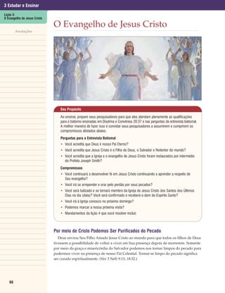 3 Estudar e Ensinar
Lição 3:
O Evangelho de Jesus Cristo

                              O Evangelho de Jesus Cristo
        Anotações




                                 Seu Propósito

                                 Ao ensinar, prepare seus pesquisadores para que eles atendam plenamente as qualificações
                                 para o batismo ensinadas em Doutrina e Convênios 20:37 e nas perguntas da entrevista batismal.
                                 A melhor maneira de fazer isso é convidar seus pesquisadores a assumirem e cumprirem os
                                 compromissos alistados abaixo.
                                 Perguntas para a Entrevista Batismal
                                 • Você acredita que Deus é nosso Pai Eterno?
                                 • Você acredita que Jesus Cristo é o Filho de Deus, o Salvador e Redentor do mundo?
                                 • Você acredita que a Igreja e o evangelho de Jesus Cristo foram restaurados por intermédio
                                   do Profeta Joseph Smith?
                                 Compromissos
                                 • Você continuará a desenvolver fé em Jesus Cristo continuando a aprender a respeito de
                                   Seu evangelho?
                                 • Você irá se arrepender e orar pelo perdão por seus pecados?
                                 • Você será batizado e se tornará membro da Igreja de Jesus Cristo dos Santos dos Últimos
                                   Dias no dia (data)? Você será confirmado e receberá o dom do Espírito Santo?
                                 • Você irá à Igreja conosco no próximo domingo?
                                 • Podemos marcar a nossa próxima visita?
                                 • Mandamentos da lição 4 que você resolver incluir.



                              Por meio de Cristo Podemos Ser Purificados do Pecado
                                 Deus enviou Seu Filho Amado Jesus Cristo ao mundo para que todos os filhos de Deus
                              tivessem a possibilidade de voltar a viver em Sua presença depois de morrerem. Somente
                              por meio da graça e misericórdia do Salvador podemos nos tornar limpos do pecado para
                              podermos viver na presença de nosso Pai Celestial. Tornar-se limpo do pecado significa
                              ser curado espiritualmente. (Ver 3 Néfi 9:13; 18:32.)




   60
 
