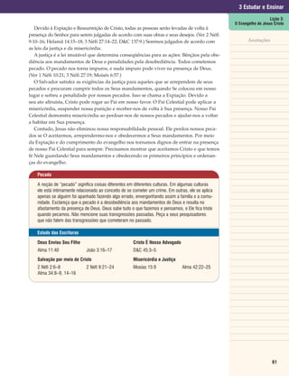 3 Estudar e Ensinar
                                                                                                                       Lição 3:
                                                                                                    O Evangelho de Jesus Cristo
   Devido à Expiação e Ressurreição de Cristo, todas as pessoas serão levadas de volta à
presença do Senhor para serem julgadas de acordo com suas obras e seus desejos. (Ver 2 Néfi
9:10–16; Helamã 14:15–18; 3 Néfi 27:14–22; D&C 137:9.) Seremos julgados de acordo com                      Anotações
as leis da justiça e da misericórdia.
   A justiça é a lei imutável que determina conseqüências para as ações: Bênçãos pela obe-
diência aos mandamentos de Deus e penalidades pela desobediência. Todos cometemos
pecado. O pecado nos torna impuros, e nada impuro pode viver na presença de Deus.
(Ver 1 Néfi 10:21; 3 Néfi 27:19; Moisés 6:57.)
   O Salvador satisfez as exigências da justiça para aqueles que se arrependem de seus
pecados e procuram cumprir todos os Seus mandamentos, quando Se colocou em nosso
lugar e sofreu a penalidade por nossos pecados. Isso se chama a Expiação. Devido a
seu ato altruísta, Cristo pode rogar ao Pai em nosso favor. O Pai Celestial pode aplicar a
misericórdia, suspender nossa punição e receber-nos de volta à Sua presença. Nosso Pai
Celestial demonstra misericórdia ao perdoar-nos de nossos pecados e ajudar-nos a voltar
a habitar em Sua presença.
   Contudo, Jesus não eliminou nossa responsabilidade pessoal. Ele perdoa nossos peca-
dos se O aceitarmos, arrependermo-nos e obedecermos a Seus mandamentos. Por meio
da Expiação e do cumprimento do evangelho nos tornamos dignos de entrar na presença
de nosso Pai Celestial para sempre. Precisamos mostrar que aceitamos Cristo e que temos
fé Nele guardando Seus mandamentos e obedecendo os primeiros princípios e ordenan-
ças do evangelho.

    Pecado

    A noção de “pecado” significa coisas diferentes em diferentes culturas. Em algumas culturas
    ele está intimamente relacionado ao conceito de se cometer um crime. Em outras, ele se aplica
    apenas se alguém foi apanhado fazendo algo errado, envergonhando assim a família e a comu-
    nidade. Esclareça que o pecado é a desobediência aos mandamentos de Deus e resulta no
    afastamento da presença de Deus. Deus sabe tudo o que fazemos e pensamos, e Ele fica triste
    quando pecamos. Não mencione suas transgressões passadas. Peça a seus pesquisadores
    que não falem das transgressões que cometeram no passado.

    Estudo das Escrituras

    Deus Enviou Seu Filho                             Cristo É Nosso Advogado
    Alma 11:40               João 3:16–17             D&C 45:3–5
    Salvação por meio de Cristo                       Misericórdia e Justiça
    2 Néfi 2:6–8             2 Néfi 9:21–24           Mosias 15:9               Alma 42:22–25
    Alma 34:8–9, 14–16




                                                                                                                        61
 