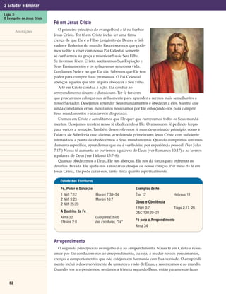 3 Estudar e Ensinar
Lição 3:
O Evangelho de Jesus Cristo
                              Fé em Jesus Cristo
        Anotações                O primeiro princípio do evangelho é a fé no Senhor
                              Jesus Cristo. Ter fé em Cristo inclui ter uma firme
                              crença de que Ele é o Filho Unigênito de Deus e o Sal-
                              vador e Redentor do mundo. Reconhecemos que pode-
                              mos voltar a viver com nosso Pai Celestial somente
                              se confiarmos na graça e misericórdia de Seu Filho.
                              Se tivermos fé em Cristo, aceitaremos Sua Expiação e
                              Seus Ensinamentos e os aplicaremos em nossa vida.
                              Confiamos Nele e no que Ele diz. Sabemos que Ele tem
                              poder para cumprir Suas promessas. O Pai Celestial
                              abençoa aqueles que têm fé para obedecer a Seu Filho.
                                 A fé em Cristo conduz à ação. Ela conduz ao
                              arrependimento sincero e duradouro. Ter fé faz com
                              que procuremos esforçar-nos arduamente para aprender a sermos mais semelhantes a
                              nosso Salvador. Desejamos aprender Seus mandamentos e obedecer a eles. Mesmo que
                              ainda cometamos erros, mostramos nosso amor por Ele esforçando-nos para cumprir
                              Seus mandamentos e afastar-nos do pecado.
                                 Cremos em Cristo e acreditamos que Ele quer que cumpramos todos os Seus manda-
                              mentos. Desejamos mostrar nossa fé obedecendo a Ele. Oramos com fé pedindo forças
                              para vencer a tentação. Também desenvolvemos fé num determinado princípio, como a
                              Palavra de Sabedoria ou o dízimo, acreditando primeiro em Jesus Cristo com suficiente
                              intensidade a ponto de obedecermos a Seus mandamentos. Quando cumprimos um man-
                              damento específico, aprendemos que ele é verdadeiro por experiência pessoal. (Ver João
                              7:17.) Nossa fé aumenta ao ouvirmos a palavra de Deus (ver Romanos 10:17) e ao lermos
                              a palavra de Deus (ver Helamã 15:7–8).
                                 Quando obedecemos a Deus, Ele nos abençoa. Ele nos dá forças para enfrentar os
                              desafios da vida. Ele ajuda-nos a mudar os desejos de nosso coração. Por meio da fé em
                              Jesus Cristo, Ele pode curar-nos, tanto física quanto espiritualmente.

                                 Estudo das Escrituras

                                 Fé, Poder e Salvação                           Exemplos de Fé
                                 1 Néfi 7:12             Morôni 7:33–34         Éter 12                Hebreus 11
                                 2 Néfi 9:23             Morôni 10:7
                                                                                Obras e Obediência
                                 2 Néfi 25:23
                                                                                1 Néfi 3:7             Tiago 2:17–26
                                 A Doutrina da Fé                               D&C 130:20–21
                                 Alma 32                 Guia para Estudo
                                                                                Fé para o Arrependimento
                                 Efésios 2:8             das Escrituras, “Fé”
                                                                                Alma 34



                              Arrependimento
                                 O segundo princípio do evangelho é o ao arrependimento, Nossa fé em Cristo e nosso
                              amor por Ele conduzem-nos ao arrependimento, ou seja, a mudar nossos pensamentos,
                              crenças e comportamentos que não estejam em harmonia com Sua vontade. O arrependi-
                              mento inclui o desenvolvimento de uma nova visão de Deus, a nós mesmos e ao mundo.
                              Quando nos arrependemos, sentimos a tristeza segundo Deus, então paramos de fazer


   62
 