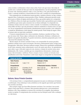 3 Estudar e Ensinar
                                                                                                                 Lição 3:
                                                                                              O Evangelho de Jesus Cristo
coisas erradas e continuamos a fazer coisas certas. Fazer com que nossa vida esteja de
acordo com a vontade de Deus por meio do arrependimento é um dos propósitos centrais
de nossa vida. Somente podemos voltar a viver com Deus, o Pai, pela misericórdia de                  Anotações
Cristo, e somente recebemos a misericórdia de Cristo sob a condição do arrependimento.
   Para arrepender-nos, reconhecemos nossos pecados e sentimos remorso, ou seja, a tristeza
segundo Deus. Confessamos nossos pecados a Deus. Também confessamos pecados muito
graves para os líderes da Igreja autorizados por Deus, que podem ajudar-nos a arrepender-
nos. Pedimos a Deus em oração que nos perdoe. Fazemos tudo o que podemos para corrigir
os problemas que nossas ações causaram; isso se chama restituição. Ao arrepender-nos,
mudamos a forma como nos vemos e vemos o mundo. Ao mudarmos, reconhecemos que
somos filhos de Deus e que não precisamos continuar cometendo os mesmos erros vez após
vez. Se nos arrependermos sinceramente, abandonaremos nossos pecados e não voltaremos
a cometê-los. Resistiremos a todo desejo de cometer pecado. Nosso desejo de seguir a Deus
se tornará cada vez mais forte e profundo.
   O sincero arrependimento traz vários resultados. Sentimos o perdão de Deus e Sua
paz em nossa vida. Nossa culpa e sofrimento são eliminados. Sentimos a influência do
Espírito com grande abundância. E quando morrermos, estaremos preparados para viver
com nosso Pai Celestial e Seu Filho.
   Mesmo depois de termos aceitado Cristo e nos arrependido de nossos pecados,
podemos cometer erros e pecar novamente. Devemos continuamente tentar corrigir essas
transgressões. Além disso, devemos melhorar sempre. Desenvolver qualidades semelhantes
às de Cristo, aumentar nosso conhecimento e servir de modo mais eficaz. Ao aprendermos
mais sobre o que o Salvador espera de nós, teremos o desejo de mostrar nosso amor
obedecendo a Ele. Assim, à medida que nos arrependemos diariamente, veremos que
nossa vida irá mudar e melhorar. Nosso coração e nossa conduta se tornarão mais
semelhantes às de Cristo. Passaremos a sentir maior alegria ao arrepender-nos diariamente.

   Estudo das Escrituras

    Todos Pecamos                                Redenção e Perdão
    Romanos 3:23           I João 1:7–8          Helamã 5:10–11
    Arrependimento                               A Misericórdia Reclama o Penitente
    Alma 34:8–17           II Coríntios 7:9–10   Alma 12:32–35           D&C 18:10–13
    D&C 58:42–43           Guia para Estudo      Alma 42:13, 21–24
    D&C 61:2                  das Escrituras,
                              “Arrependimento”



Batismo, Nosso Primeiro Convênio
   A fé em Jesus Cristo e o arrependimento preparam-nos para as ordenanças do batismo
e confirmação. Uma ordenança é uma cerimônia ou rito sagrado que mostra que fizemos
um convênio com Deus.
   Deus sempre exigiu que Seus filhos fizessem convênios. Um convênio é um acordo
solene e forte entre Deus e o homem. Deus promete abençoar-nos, e nós prometemos
obedecer a Ele. Deus estabelece os termos dos convênios do evangelho, que podemos
aceitar ou rejeitar. O cumprimento dos convênios nos traz bênçãos nesta vida e exaltação
na vida futura.




                                                                                                                  63
 