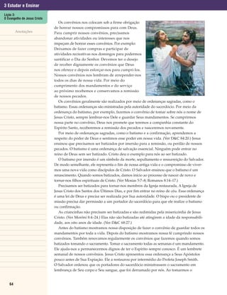 3 Estudar e Ensinar
Lição 3:
O Evangelho de Jesus Cristo
                                 Os convênios nos colocam sob a firme obrigação
                              de honrar nossos compromissos para com Deus.
        Anotações             Para cumprir nossos convênios, precisamos
                              abandonar atividades ou interesses que nos
                              impeçam de honrar esses convênios. Por exemplo:
                              Deixamos de fazer compras e participar de
                              atividades recreativas nos domingos para podermos
                              santificar o Dia do Senhor. Devemos ter o desejo
                              de receber dignamente os convênios que Deus
                              nos oferece e depois esforçar-nos para cumpri-los.
                              Nossos convênios nos lembram de arrepender-nos
                              todos os dias de nossa vida. Por meio do
                              cumprimento dos mandamentos e do serviço
                              ao próximo recebemos e conservamos a remissão
                              de nossos pecados.
                                 Os convênios geralmente são realizados por meio de ordenanças sagradas, como o
                              batismo. Essas ordenanças são ministradas pela autoridade do sacerdócio. Por meio da
                              ordenança do batismo, por exemplo, fazemos o convênio de tomar sobre nós o nome de
                              Jesus Cristo, sempre lembrar-nos Dele e guardar Seus mandamentos. Se cumprirmos
                              nossa parte no convênio, Deus nos promete que teremos a companhia constante do
                              Espírito Santo, receberemos a remissão dos pecados e nasceremos novamente.
                                 Por meio de ordenanças sagradas, como o batismo e a confirmação, aprendemos a
                              respeito do poder de Deus e sentimos esse poder em nossa vida. (Ver D&C 84:20.) Jesus
                              ensinou que precisamos ser batizados por imersão para a remissão, ou perdão de nossos
                              pecados. O batismo é uma ordenança de salvação essencial. Ninguém pode entrar no
                              reino de Deus sem ser batizado. Cristo deu o exemplo para nós ao ser batizado.
                                 O batismo por imersão é um símbolo da morte, sepultamento e ressurreição do Salvador.
                              De modo semelhante, ele representa o fim de nossa antiga vida e o compromisso de viver-
                              mos uma nova vida como discípulos de Cristo. O Salvador ensinou que o batismo é um
                              renascimento. Quando somos batizados, damos início ao processo de nascer de novo e
                              tornar-nos filhos espirituais de Cristo. (Ver Mosias 5:7–8; Romanos 8:14–17.)
                                 Precisamos ser batizados para tornar-nos membros da Igreja restaurada, A Igreja de
                              Jesus Cristo dos Santos dos Últimos Dias, e por fim entrar no reino de céu. Essa ordenança
                              é uma lei de Deus e precisa ser realizada por Sua autoridade. O bispo ou o presidente de
                              missão precisa dar permissão a um portador do sacerdócio para que ele realize o batismo
                              ou confirmação.
                                 As criancinhas não precisam ser batizadas e são redimidas pela misericórdia de Jesus
                              Cristo. (Ver Morôni 8:4–24.) Elas não são batizadas até atingirem a idade da responsabili-
                              dade, aos oito anos de idade. (Ver D&C 68:27.)
                                 Antes do batismo mostramos nossa disposição de fazer o convênio de guardar todos os
                              mandamentos por toda a vida. Depois do batismo mostramos nossa fé cumprindo nossos
                              convênios. Também renovamos regularmente os convênios que fazemos quando somos
                              batizados tomando o sacramento. Tomar o sacramento todas as semanas é um mandamento.
                              Ele ajuda-nos a permanecermos dignos de ter o Espírito sempre conosco. É um lembrete
                              semanal de nossos convênios. Jesus Cristo apresentou essa ordenança a Seus Apóstolos
                              pouco antes de Sua Expiação. Ele a restaurou por intermédio do Profeta Joseph Smith.
                              O Salvador ordenou que os portadores do sacerdócio ministrassem o sacramento em
                              lembrança de Seu corpo e Seu sangue, que foi derramado por nós. Ao tomarmos o


   64
 