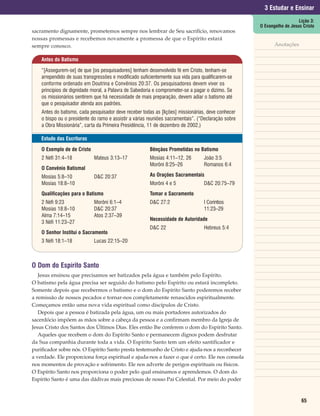 3 Estudar e Ensinar
                                                                                                                        Lição 3:
                                                                                                     O Evangelho de Jesus Cristo
sacramento dignamente, prometemos sempre nos lembrar de Seu sacrifício, renovamos
nossas promessas e recebemos novamente a promessa de que o Espírito estará
sempre conosco.                                                                                             Anotações

    Antes do Batismo

    “[Assegurem-se] de que [os pesquisadores] tenham desenvolvido fé em Cristo, tenham-se
    arrependido de suas transgressões e modificado suficientemente sua vida para qualificarem-se
    conforme ordenado em Doutrina e Convênios 20:37. Os pesquisadores devem viver os
    princípios de dignidade moral, a Palavra de Sabedoria e comprometer-se a pagar o dízimo. Se
    os missionários sentirem que há necessidade de mais preparação, devem adiar o batismo até
    que o pesquisador atenda aos padrões.
    Antes do batismo, cada pesquisador deve receber todas as [lições] missionárias, deve conhecer
    o bispo ou o presidente do ramo e assistir a várias reuniões sacramentais”. (“Declaração sobre
    a Obra Missionária”, carta da Primeira Presidência, 11 de dezembro de 2002.)

    Estudo das Escrituras

    O Exemplo de de Cristo                              Bênçãos Prometidas no Batismo
    2 Néfi 31:4–18           Mateus 3:13–17             Mosias 4:11–12, 26        João 3:5
                                                        Morôni 8:25–26            Romanos 6:4
    O Convênio Batismal
    Mosias 5:8–10            D&C 20:37                  As Orações Sacramentais
    Mosias 18:8–10                                      Morôni 4 e 5              D&C 20:75–79
    Qualificações para o Batismo                        Tomar o Sacramento
    2 Néfi 9:23              Morôni 6:1–4               D&C 27:2                  I Coríntios
    Mosias 18:8–10           D&C 20:37                                            11:23–29
    Alma 7:14–15             Atos 2:37–39
                                                        Necessidade de Autoridade
    3 Néfi 11:23–27
                                                        D&C 22                    Hebreus 5:4
    O Senhor Institui o Sacramento
    3 Néfi 18:1–18           Lucas 22:15–20



O Dom do Espírito Santo
   Jesus ensinou que precisamos ser batizados pela água e também pelo Espírito.
O batismo pela água precisa ser seguido do batismo pelo Espírito ou estará incompleto.
Somente depois que recebermos o batismo e o dom do Espírito Santo poderemos receber
a remissão de nossos pecados e tornar-nos completamente renascidos espiritualmente.
Começamos então uma nova vida espiritual como discípulos de Cristo.
   Depois que a pessoa é batizada pela água, um ou mais portadores autorizados do
sacerdócio impõem as mãos sobre a cabeça da pessoa e a confirmam membro da Igreja de
Jesus Cristo dos Santos dos Últimos Dias. Eles então lhe conferem o dom do Espírito Santo.
   Aqueles que recebem o dom do Espírito Santo e permanecem dignos podem desfrutar
da Sua companhia durante toda a vida. O Espírito Santo tem um efeito santificador e
purificador sobre nós. O Espírito Santo presta testemunho de Cristo e ajuda-nos a reconhecer
a verdade. Ele proporciona força espiritual e ajuda-nos a fazer o que é certo. Ele nos consola
nos momentos de provação e sofrimento. Ele nos adverte de perigos espirituais ou físicos.
O Espírito Santo nos proporciona o poder pelo qual ensinamos e aprendemos. O dom do
Espírito Santo é uma das dádivas mais preciosas de nosso Pai Celestial. Por meio do poder



                                                                                                                         65
 
