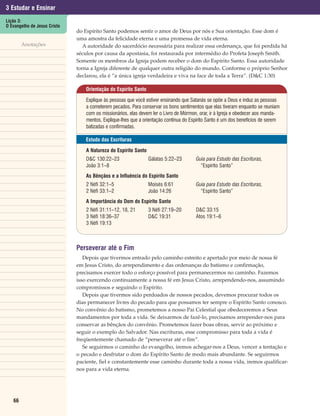 3 Estudar e Ensinar
Lição 3:
O Evangelho de Jesus Cristo
                              do Espírito Santo podemos sentir o amor de Deus por nós e Sua orientação. Esse dom é
                              uma amostra da felicidade eterna e uma promessa de vida eterna.
        Anotações                A autoridade do sacerdócio necessária para realizar essa ordenança, que foi perdida há
                              séculos por causa da apostasia, foi restaurada por intermédio do Profeta Joseph Smith.
                              Somente os membros da Igreja podem receber o dom do Espírito Santo. Essa autoridade
                              torna a Igreja diferente de qualquer outra religião do mundo. Conforme o próprio Senhor
                              declarou, ela é “a única igreja verdadeira e viva na face de toda a Terra”. (D&C 1:30)

                                  Orientação do Espírito Santo

                                  Explique às pessoas que você estiver ensinando que Satanás se opõe a Deus e induz as pessoas
                                  a cometerem pecados. Para conservar os bons sentimentos que elas tiveram enquanto se reuniam
                                  com os missionários, elas devem ler o Livro de Mórmon, orar, ir à Igreja e obedecer aos manda-
                                  mentos. Explique-lhes que a orientação contínua do Espírito Santo é um dos benefícios de serem
                                  batizadas e confirmadas.

                                  Estudo das Escrituras

                                  A Natureza do Espírito Santo
                                  D&C 130:22–23                  Gálatas 5:22–23       Guia para Estudo das Escrituras,
                                  João 3:1–8                                             “Espírito Santo”
                                  As Bênçãos e a Influência do Espírito Santo
                                  2 Néfi 32:1–5                  Moisés 6:61           Guia para Estudo das Escrituras,
                                  2 Néfi 33:1–2                  João 14:26              “Espírito Santo”
                                  A Importância do Dom do Espírito Santo
                                  2 Néfi 31:11–12, 18, 21        3 Néfi 27:19–20       D&C 33:15
                                  3 Néfi 18:36–37                D&C 19:31             Atos 19:1–6
                                  3 Néfi 19:13



                              Perseverar até o Fim
                                 Depois que tivermos entrado pelo caminho estreito e apertado por meio de nossa fé
                              em Jesus Cristo, do arrependimento e das ordenanças do batismo e confirmação,
                              precisamos exercer todo o esforço possível para permanecermos no caminho. Fazemos
                              isso exercendo continuamente a nossa fé em Jesus Cristo, arrependendo-nos, assumindo
                              compromissos e seguindo o Espírito.
                                 Depois que tivermos sido perdoados de nossos pecados, devemos procurar todos os
                              dias permanecer livres do pecado para que possamos ter sempre o Espírito Santo conosco.
                              No convênio do batismo, prometemos a nosso Pai Celestial que obedeceremos a Seus
                              mandamentos por toda a vida. Se deixarmos de fazê-lo, precisamos arrepender-nos para
                              conservar as bênçãos do convênio. Prometemos fazer boas obras, servir ao próximo e
                              seguir o exemplo do Salvador. Nas escrituras, esse compromisso para toda a vida é
                              freqüentemente chamado de “perseverar até o fim”.
                                 Se seguirmos o caminho do evangelho, iremos achegar-nos a Deus, vencer a tentação e
                              o pecado e desfrutar o dom do Espírito Santo de modo mais abundante. Se seguirmos
                              paciente, fiel e constantemente esse caminho durante toda a nossa vida, iremos qualificar-
                              nos para a vida eterna.




   66
 