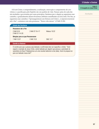 3 Estudar e Ensinar
                                                                                                                      Lição 3:
                                                                                                   O Evangelho de Jesus Cristo
   A fé em Cristo; o arrependimento; a realização, renovação e cumprimento de con-
vênios; e a purificação pelo Espírito são um padrão de vida. Nossas ações de cada dia
são modadas e governadas por esses princípios. Sentimos paz e alegria ao seguirmos esse                   Anotações
caminho, e gradualmente desenvolveremos atributos semelhantes aos de Cristo. Por fim, se
seguirmos esse caminho e “[prosseguirmos] com firmeza em Cristo (...) e [perseverarmos]
até o fim”, contamos com esta promessa: “Tereis vida eterna”. (2 Néfi 31:20)

    Estudo das Escrituras

    Perseverar até o Fim
    2 Néfi 9:24              3 Néfi 27:16–17           Mateus 10:22
    2 Néfi 31:14–20
    Bênçãos para os que Perseverarem
    1 Néfi 13:37             3 Néfi 15:9               D&C 14:7

   Convite ao Batismo

    O convite para que a pessoa seja batizada e confirmada deve ser específico e direto: “Você
    seguirá o exemplo de Jesus Cristo, sendo batizado por alguém que possua a autoridade do
    sacerdócio de Deus? Realizaremos um uma reunião batismal no dia (data). Você irá preparar-se
    para ser batizado nesse dia?”




                                                                                                                       67
 