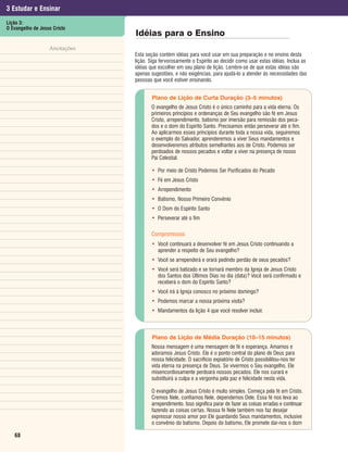 3 Estudar e Ensinar
Lição 3:
O Evangelho de Jesus Cristo
                               Idéias para o Ensino
                   Anotações
                               Esta seção contém idéias para você usar em sua preparação e no ensino desta
                               lição. Siga fervorosamente o Espírito ao decidir como usar estas idéias. Inclua as
                               idéias que escolher em seu plano de lição. Lembre-se de que estas idéias são
                               apenas sugestões, e não exigências, para ajudá-lo a atender às necessidades das
                               pessoas que você estiver ensinando.


                                       Plano de Lição de Curta Duração (3–5 minutos)
                                      O evangelho de Jesus Cristo é o único caminho para a vida eterna. Os
                                      primeiros princípios e ordenanças de Seu evangelho são fé em Jesus
                                      Cristo, arrependimento, batismo por imersão para remissão dos peca-
                                      dos e o dom do Espírito Santo. Precisamos então perseverar até o fim.
                                      Ao aplicarmos esses princípios durante toda a nossa vida, seguiremos
                                      o exemplo do Salvador, aprenderemos a viver Seus mandamentos e
                                      desenvolveremos atributos semelhantes aos de Cristo. Podemos ser
                                      perdoados de nossos pecados e voltar a viver na presença de nosso
                                      Pai Celestial.

                                      • Por meio de Cristo Podemos Ser Purificados do Pecado
                                      • Fé em Jesus Cristo
                                      • Arrependimento
                                      • Batismo, Nosso Primeiro Convênio
                                      • O Dom do Espírito Santo
                                      • Perseverar até o fim

                                      Compromissos
                                      • Você continuará a desenvolver fé em Jesus Cristo continuando a
                                        aprender a respeito de Seu evangelho?
                                      • Você se arrependerá e orará pedindo perdão de seus pecados?
                                      • Você será batizado e se tornará membro da Igreja de Jesus Cristo
                                        dos Santos dos Últimos Dias no dia (data)? Você será confirmado e
                                        receberá o dom do Espírito Santo?
                                      • Você irá à Igreja conosco no próximo domingo?
                                      • Podemos marcar a nossa próxima visita?
                                      • Mandamentos da lição 4 que você resolver incluir.



                                       Plano de Lição de Média Duração (10–15 minutos)
                                      Nossa mensagem é uma mensagem de fé e esperança. Amamos e
                                      adoramos Jesus Cristo. Ele é o ponto central do plano de Deus para
                                      nossa felicidade. O sacrifício expiatório de Cristo possibilitou-nos ter
                                      vida eterna na presença de Deus. Se vivermos o Seu evangelho, Ele
                                      misericordiosamente perdoará nossos pecados. Ele nos curará e
                                      substituirá a culpa e a vergonha pela paz e felicidade nesta vida.

                                      O evangelho de Jesus Cristo é muito simples. Começa pela fé em Cristo.
                                      Cremos Nele, confiamos Nele, dependemos Dele. Essa fé nos leva ao
                                      arrependimento. Isso significa parar de fazer as coisas erradas e continuar
                                      fazendo as coisas certas. Nossa fé Nele também nos faz desejar
                                      expressar nosso amor por Ele guardando Seus mandamentos, inclusive
                                      o convênio do batismo. Depois do batismo, Ele promete dar-nos o dom

   68
 