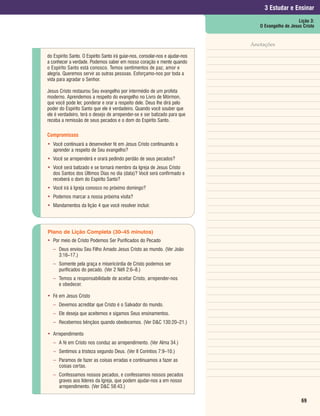 3 Estudar e Ensinar
                                                                                                     Lição 3:
                                                                                  O Evangelho de Jesus Cristo


                                                                               Anotações

do Espírito Santo. O Espírito Santo irá guiar-nos, consolar-nos e ajudar-nos
a conhecer a verdade. Podemos saber em nosso coração e mente quando
o Espírito Santo está conosco. Temos sentimentos de paz, amor e
alegria. Queremos servir as outras pessoas. Esforçamo-nos por toda a
vida para agradar o Senhor.

Jesus Cristo restaurou Seu evangelho por intermédio de um profeta
moderno. Aprendemos a respeito do evangelho no Livro de Mórmon,
que você pode ler, ponderar e orar a respeito dele. Deus lhe dirá pelo
poder do Espírito Santo que ele é verdadeiro. Quando você souber que
ele é verdadeiro, terá o desejo de arrepender-se e ser batizado para que
receba a remissão de seus pecados e o dom do Espírito Santo.

Compromissos
• Você continuará a desenvolver fé em Jesus Cristo continuando a
  aprender a respeito de Seu evangelho?
• Você se arrependerá e orará pedindo perdão de seus pecados?
• Você será batizado e se tornará membro da Igreja de Jesus Cristo
  dos Santos dos Últimos Dias no dia (data)? Você será confirmado e
  receberá o dom do Espírito Santo?
• Você irá à Igreja conosco no próximo domingo?
• Podemos marcar a nossa próxima visita?
• Mandamentos da lição 4 que você resolver incluir.




Plano de Lição Completa (30–45 minutos)
• Por meio de Cristo Podemos Ser Purificados do Pecado
   – Deus enviou Seu Filho Amado Jesus Cristo ao mundo. (Ver João
     3:16–17.)
   – Somente pela graça e misericórdia de Cristo podemos ser
     purificados do pecado. (Ver 2 Néfi 2:6–8.)
   – Temos a responsabilidade de aceitar Cristo, arrepender-nos
     e obedecer.

• Fé em Jesus Cristo
   – Devemos acreditar que Cristo é o Salvador do mundo.
   – Ele deseja que aceitemos e sigamos Seus ensinamentos.
   – Recebemos bênçãos quando obedecemos. (Ver D&C 130:20–21.)

• Arrependimento
   – A fé em Cristo nos conduz ao arrependimento. (Ver Alma 34.)
   – Sentimos a tristeza segundo Deus. (Ver II Coríntios 7:9–10.)
   – Paramos de fazer as coisas erradas e continuamos a fazer as
     coisas certas.
   – Confessamos nossos pecados, e confessamos nossos pecados
     graves aos líderes da Igreja, que podem ajudar-nos a em nosso
     arrependimento. (Ver D&C 58:43.)

                                                                                                      69
 