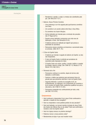 3 Estudar e Ensinar
Lição 3:
O Evangelho de Jesus Cristo


                   Anotações

                                 – Recebemos o perdão; a culpa e a tristeza são substituídos pela
                                   paz. (Ver Alma 36:17–21.)

                               • Batismo, Nosso Primeiro Convênio
                                 – Uma ordenança é um rito sagrado pelo qual fazemos convênios
                                   com Deus.
                                 – Um convênio é um acordo solene entre Deus e Seus filhos.
                                 – Os convênios nos trazem bênçãos.
                                 – Somos batizados por imersão para a remissão dos pecados.
                                   (Ver 4ª Regra de Fé.)
                                 – Quando somos batizados começamos uma vida nova de
                                   dedicação a Cristo. (Ver Romanos 6:3–8.)
                                 – O batismo precisa ser realizado por alguém que possua a
                                   autoridade do sacerdócio.
                                 – Renovamos nossos convênios ao tomarmos o sacramento todas
                                   as semanas. (D&C 20:77, 79.)

                               • O Dom do Espírito Santo
                                 – O batismo por imersão é seguido do batismo do Espírito; os dois
                                   são inseparáveis.
                                 – O dom do Espírito Santo é conferido por portadores do
                                   sacerdócio pela imposição de mãos.
                                 – O Espírito Santo nos ensina, purifica, consola, testifica a respeito
                                   da verdade, adverte e dirige. (Ver 2 Néfi 32:1–5; Mosias 5:1–6;
                                   Morôni 10:5; D&C 36:2.)

                               • Perseverar até o fim
                                 – Precisamos continuar no caminho, depois de termos sido
                                   batizados e confirmados.
                                 – Fazemos o melhor que podemos para permanecer livres do
                                   pecado para que possamos desfrutar o dom do Espírito Santo.
                                 – Seguindo fielmente o caminho do evangelho de fé, do
                                   arrependimento, da realização e do cumprimento de convênios e
                                   de se receber do Espírito Santo, poderemos qualificar-nos para a
                                   vida eterna. (Ver 2 Néfi 31:14–20.)
                                 – Precisamos arrepender-nos continuamente por toda a vida.
                                   (Ver D&C 19:15–20.)

                               Compromissos
                               • Você continuará a desenvolver fé em Jesus Cristo continuando a
                                 aprender a respeito de Seu evangelho?
                               • Você se arrependerá e orará pedindo perdão de seus pecados?
                               • Você será batizado e se tornará membro da Igreja de Jesus Cristo
                                 dos Santos dos Últimos Dias no dia (data)? Você será confirmado e
                                 receberá o dom do Espírito Santo?
                               • Você irá à Igreja conosco no próximo domingo?
                               • Podemos marcar a nossa próxima visita?
                               • Mandamentos da lição 4 que você resolver incluir.

   70
 