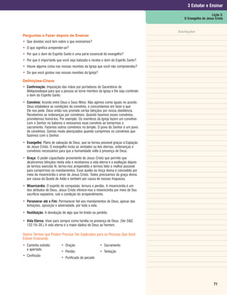 3 Estudar e Ensinar
                                                                                                         Lição 3:
                                                                                      O Evangelho de Jesus Cristo


                                                                                   Anotações
Perguntas a Fazer depois de Ensinar
• Que dúvidas você tem sobre o que ensinamos?
• O que significa arrepender-se?
• Por que o dom do Espírito Santo é uma parte essencial do evangelho?
• Por que é importante que você seja batizado e receba o dom do Espírito Santo?
• Houve alguma coisa nas nossas reuniões da Igreja que você não compreendeu?
• Do que você gostou nas nossas reuniões da Igreja?

Definições-Chave
• Confirmação: Imposição das mãos por portadores do Sacerdócio de
  Melquisedeque para que a pessoa se torne membro da Igreja e lhe seja conferido
  o dom do Espírito Santo.
• Convênio: Acordo entre Deus e Seus filhos. Não agimos como iguais no acordo.
  Deus estabelece as condições do convênio, e concordamos em fazer o que
  Ele nos pede. Deus então nos promete certas bênçãos por nossa obediência.
  Recebemos as ordenanças por convênios. Quando fazemos esses convênios,
  prometemos honrá-los. Por exemplo: Os membros da Igreja fazem um convênio
  com o Senhor no batismo e renovamos esse convênio ao tomarmos o
  sacramento. Fazemos outros convênios no templo. O povo do Senhor é um povo
  de convênios. Somos muito abençoados quando cumprimos os convênios que
  fazemos com o Senhor.
• Evangelho: Plano de salvação de Deus, que se tornou possível graças à Expiação
  de Jesus Cristo. O evangelho inclui as verdades ou leis eternas, ordenanças e
  convênios necessários para que a humanidade volte à presença de Deus.
• Graça: O poder capacitador proveniente de Jesus Cristo que permite que
  alcancemos bênçãos nesta vida e recebamos a vida eterna e a exaltação depois
  de termos exercido fé, termo-nos arrependido e termos feito o melhor possível
  para cumprirmos os mandamentos. Esse auxílio ou força divina é concedido por
  meio da misericórdia e amor de Jesus Cristo. Todos precisamos da graça divina
  por causa da Queda de Adão e também por causa de nossas fraquezas.
• Misericórdia: O espírito de compaixão, ternura e perdão. A misericórdia é um
  dos atributos de Deus. Jesus Cristo oferece-nos a misericórdia por meio de Seu
  sacrifício expiatório, sob a condição do arrependimento.
• Perseverar até o Fim: Permanecer fiel aos mandamentos de Deus, apesar das
  tentações, oposição e adversidade, por toda a vida.
• Restituição: A devolução de algo que foi tirado ou perdido.

• Vida Eterna: Viver para sempre como família na presença de Deus. (Ver D&C
  132:19–20.) A vida eterna é a maior dádiva de Deus ao homem.

Outros Termos que Podem Precisar Ser Explicados para as Pessoas Que Você
Estiver Ensinando
• Caminho estreito         • Oração                    • Sacramento
  e apertado
                           • Perdão                    • Tentação
• Confissão
                           • Purificado do pecado




                                                                                                          71
 