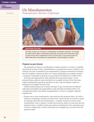 3 Estudar e Ensinar
Lição 4:
Os Mandamentos

                      Os Mandamentos
        Anotações     Preparação para o Batismo e Confirmação




                          Como Ensinar Esta Lição

                          Há muitas maneiras de se ensinar os mandamentos encontrados nesta lição. Por exemplo:
                          Você pode ensinar alguns mandamentos desta lição como parte das três primeiras lições,
                          ou pode ensinar vários mandamentos como uma única lição. O que você fizer deve ser
                          determinado pelas necessidades dos pesquisadores e pela orientação do Espírito.



                      Preparar-se para Ensinar
                         Seu propósito ao ensinar os mandamentos é ajudar as pessoas a viverem o evangelho
                      exercendo fé em Jesus Cristo e arrependendo-se, ao prepararem-se para o batismo e con-
                      firmação. Por meio da obediência aos mandamentos, as pessoas aumentam seu testemu-
                      nho do evangelho, mostram que têm um “coração quebrantado e um espírito contrito”
                      e começam a arrepender-se de todos os seus pecados. (Ver Morôni 6:1–4; D&C 20:37.)
                         Esta lição está organizada de modo diferente das três primeiras lições. As três
                      primeiras lições explicam a base doutrinária do evangelho de Jesus Cristo. Esta lição
                      explica mandamentos específicos que Deus nos deu e que nos ajudam a aplicar os
                      princípios do evangelho em nossa vida.
                         Existem muitas maneiras de se ensinar esta lição. O que você fizer deve ser determi-
                      nado pelas necessidades dos pesquisadores e pela orientação do Espírito. Pense e ore
                      constantemente sobre como ajudar os pesquisadores a viverem o evangelho. Algumas
                      sugestões são:

                      • Ensinar um ou mais mandamentos como parte das três primeiras lições. Ao fazê-lo,
                        lembre-se do princípio ensinado em Alma 12:32: “Depois de lhes ter revelado o plano
                        de redenção, Deus lhes deu mandamentos”. A melhor maneira de ensinar certos
                        mandamentos, como a oração e o estudo das escrituras, pode ser como parte das três
                        primeiras lições. A melhor ocasião para ensinar mandamentos talvez seja depois que
                        você tiver estabelecido o alicerce doutrinário do evangelho que se encontra nas três
                        primeiras lições.




   72
 
